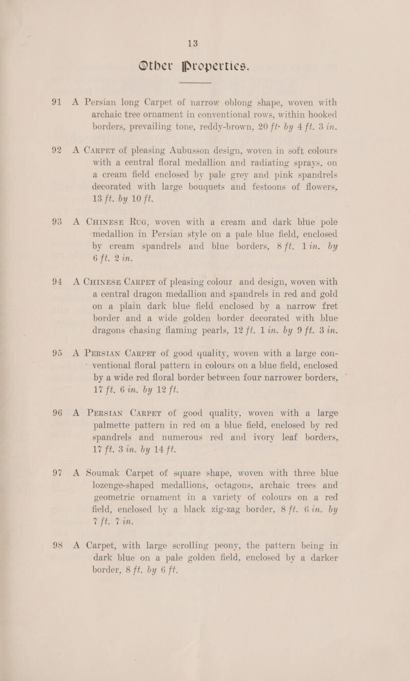91 92 93 94 95 96 98 13 Other Propertics.  A Persian long Carpet of narrow oblong shape, woven with archaic tree ornament in conventional rows, within hooked borders, prevailing tone, reddy-brown, 20 ft by 4 ft. 3 in. A Carper of pleasing Aubusson design, woven in soft colours with a central floral medallion and radiating sprays, on a cream field enclosed by pale grey and pink spandrels decorated with large bouquets and festoons of flowers, ge by LO Fe. A CHINESE RuG, woven with a cream and dark blue pole medallion in Persian style on a pale blue field, enclosed by cream spandrels and blue borders, 8ft. li. by 6 fi. 2 1M. A CHINESE Carpet of pleasing colour and design, woven with a central dragon medallion and spandrels in red and gold on a plain dark blue field enclosed by a narrow fret border and a wide golden border decorated with blue dragons chasing flaming pearls, 12 ft. lin. by 9 ft. 3 in. A PERSIAN Carper of good quality, woven with a large con- ‘ ventional floral pattern in colours on a blue field, enclosed by a wide red floral border between four narrower borders, 17 ft. bon, by V2 Tt. A Persian Carper of good quality, woven with a large palmette pattern in red on a blue field, enclosed by red spandrels and numerous red and ivory leaf borders, 17 ft. 3m. by 14 ft. A Soumak Carpet of square shape, woven with three blue lozenge-shaped medallions, octagons, archaic trees and geometric ornament in a variety of colours on a red field, enclosed by a black zig-zag border, 8 ft. Gin. by Efe Cam, A Carpet, with large scrolling peony, the pattern being in dark blue on a pale golden field, enclosed by a darker