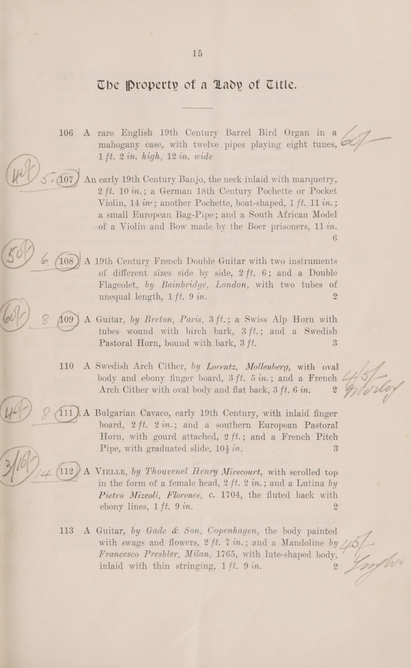 The Property of a Lady of Title. a 106 A rare English 19th Century Barrel Bird Organ in @ / o mahogany case, with twelve pipes playing eight tunes, CC ip eer aA 1ft. 2m. high, 12 in. wide (wi 5 7/07) An early 19th Century Banjo, the neck inlaid with marquetry, = 2 ft. 10 m.; a German 18th Century Pochette or Pocket Violin, 14 i-; another Pochette, boat-shaped, 1 ft. 11 im. ; a small European Bag-Pipe; and a South African Model of a Violin and Bow made by the Boer prisoners, 11 in. 6 i)  é( (08 A 19th Century French Double Guitar with two instruments ‘ag of different sizes side by side, 2 ft. 6; and a Double Flageolet, by Bainbridge, London, mith two tubes of = unequal length, 1 ft. 9 i. z Go \ ee, WV) g 109) A Guitar, by Breton, Paris, 3ft.; a Swiss Alp Horn with — —— tubes wound with birch bark, 3ft.; and a Swedish Pastoral Horn, bound with bark, 3 ft. 3 110 A Swedish Arch Cither, by Lorentz, Mollenberg, with oval | coal body and ebony finger board, 3 ff. 5in.; and a French 4 A gf Arch Cither with oval body and flat back, 3 ft. 6 in. 2 WD hat ¥ Aii,a Bulgarian Cavaco, early 19th Century, with inlaid finger ogi board, 2ft. 27m.; and a southern European Pastoral Horn, with gourd attached, 2 /f¢.; and a French Pitch  aa Pipe, with graduated slide, 104 in. 3 A WO) ors yf! U/ /el (112/ A Vistxe, by Thouvenel Henry Mirecourt, with scrolled top oe * a, in the form of a female head, 2 ft. 2 am.; and a Lutina by Pietro Mizcoli, Florence, c. 1704, the ae back with ebony lines, 1 ft. 9 a. 2 113 A Guitar, by Gade &amp; Son, Copenhagen, the body painted ai with swags and flowers, 2 ft. 7 7im.; and a Mandoline by tay Francesco Presbler, Milan, 1765, with lute-shaped body, a ha P inlaid with thin stringing, 1 ft. 9 in. 9. 7 Mi - a ce