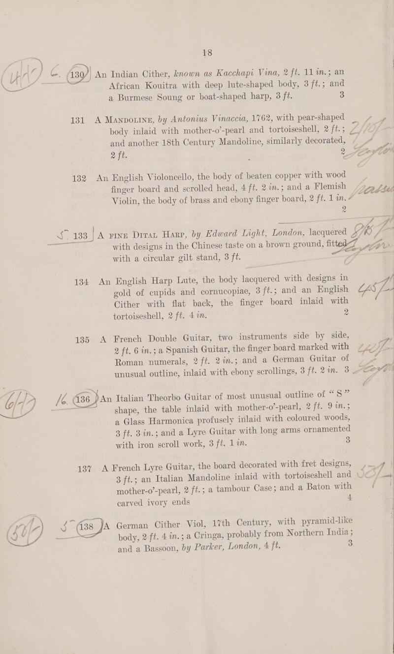 a a ati | igs 9h Sai 130/) An Indian Cither, known as Kacchapi Vina, 2 ft. 11 m.; an en 7 African Kouitra with deep lute-shaped body, 3 ft.; and a Burmese Soung or boat-shaped harp, 3 ft. 3 131 A Manpouine, by Antonius Vinaccia, 1762, with pear-shaped body inlaid with mother-o’-pearl and tortoiseshell, 2 ft.; / and another 18th Century Mandoline, similarly decorated, 132 An English Violoncello, the body of beaten copper with wood finger board and scrolled head, 4 ft. 2 in.; and a Flemish /y5 sees Violin, the body of brass and ebony finger board, # ft. lin. 7 ts 2 ~ } . ave tee | Sy 7 S133. | A Fine Diran Harp, by, Edward Light, London, lacquered SI +7 with designs in the Chinese taste on a brown ground, fitted-7 &gt; with a circular gilt stand, 3 fé. ey a 134 An English Harp Lute, the body lacquered with designs in Ht gold of cupids and cornucopiae, 3 ft.; and an English CAS L-A Cither with flat back, the finger board inlaid with ( tortoiseshell, 2 ft. 4m. | 2 135 A French Double Guitar, two instruments side by side, 2 ft. 6 in.; a Spanish Guitar, the finger board marked with Roman numerals, 2 ft. 2in.; and a German Guitar of unusual outline, inlaid with ebony scrollings, 3 ft. 2in. 3 Cex vA |D a 436) An Italian Theorbo Guitar of most unusual outline of “5” 4, ——™ shape, the table inlaid with mother-o’-pearl, 2 ft. 9 ™m.; a Glass Harmonica profusely inlaid with coloured woods, 3 ft. 3in.; and a lyre Guitar with long arms ornamented with iron scroll work, 3 ft. 1in. 3 13% A French Lyre Guitar, the board decorated with fret designs, ei} 3 ft.; an Italian Mandoline inlaid with tortoiseshell and O@&gt;/ mother-o’-pearl, 2 ft.; a tambour Case; and a Baton with i a carved ivory ends 4 ; 7) 4. (38 A German Cither Viol, 17th Century, with pyramid-lke Ned fae we body, 2 ft. 4 in.; a Cringa, probably from Northern India ; and a Bassoon, by Parker, London, ¢ ft. 3 