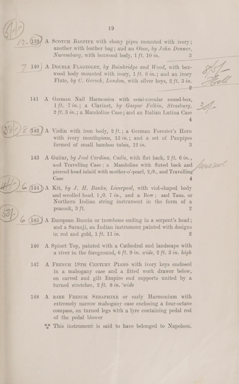 / 4+ = it 4 | : © 7 ~. o £ a _ — “ a. 271 2) 19 ¢ 394 A ScotcH BaGPirpE with ebony pipes mounted with ivory; a another with leather bag; and an Oboe, by John Denner, 140 | A DousBLe FLAGEOLEr, by Bainbridge and Wood, with box- | wood body mounted with ivory, 1 ft. 6in.; and an ivory Flute, by C. Gerock, London, with silver keys, 2 ft. 3 in. 141 A German Nail Harmonica with semi-circular sound-box, lft. Tm.; a Clarinet, by Gaspar Felkin, Strasburg, 2 ft. 3 im.; a Mandoline Case; and an Italian Lutina Case d. dada Violin with iron body, 2 ft.; a German Forester’s Horn with ivory mouthpiece, 137.; and a set of Panpipes formed of small bamboo tubes, 12 iw. 3 143 A Guitar, by José Cardina, Cadiz, with flat back, 2 ft. 6 i., pierced head inlaid with mother-o’-pearl, 2./¢., and Travelling Case 4 144 A Kit, by J. H. Banks, Liwerpool, with viol-shaped body and scrolled head, 1/¢. 7 in., and a Bow; and Taus, or Northern Indian string instrument in the form of a peacock, 3 ft. 2 and a Saranji, an Indian instrument painted with designs in red and gold, 1 ft. 11 im. 2 146 A Spinet Top, painted with a Cathedral and landscape with a river in the foreground, 6 ft. 9 in. wide, 2 ft. 3m. high 147 A Frencu 19TH CENTURY PIANO with ivory keys enclosed in a mahogany case and a fitted work drawer below, on carved and gilt Empire end supports united by a turned stretcher, 2 ft. 8m. “wide 148 A RARE FRENCH SERAPHINE or early Harmonium with extremely narrow mahogany case enclosing a four-octave compass, on turned legs with a lyre containing pedal rod of the pedal blower ** This instrument is said to have belonged to Napoleon.