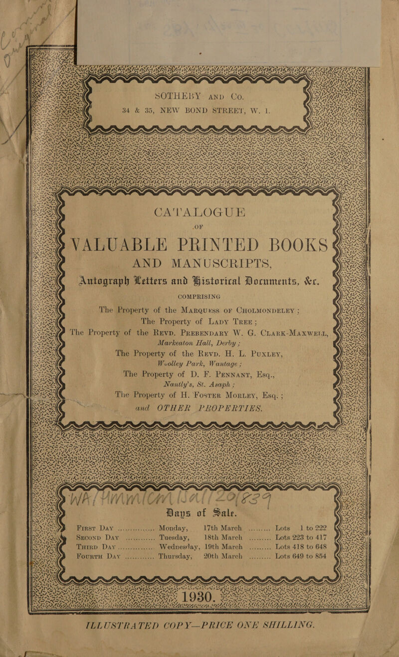              SOTHEBY: anv Co. 34 &amp; 35, NEW BOND STREET, W. 1. i igi AS on —~ a gs a x = CM moa om pal AMS NPN DPN A NPN FN CO INN PN De NPN [ND SS Seer, MASA YS SOPOT RON T PACS RAIN AON TR NANTON RRNA TROTTER RETRO RIN USS IN yy EUR ALY \ iS BS NT MS NAA BNA BNA NAS ENT SNA ION VON 4SNSAL SNES TENORS EPN SNS OPN NN PAN REPENS ANN OPN SEP NDI PSPS Sem ral Od rh iN oD po GN PIN NOP N SN DMD PRN OPN NAAN DSN SGN EOI NGOS POD REDIF LSI LO GL GFL PASI LI ORT SPIT REG REG OSG OF OSI ON ROPES IE aN VON \AN SN WN Ni oeN Nie » Ry &gt; VATE NAIA, ANANY, “SS NA 235 SNES AS OAN SNe, aN SN A= SN Nn » ATA 4. “OV, AN CASTS laste te ISIN SILI SII = Ke Y &gt; te. cn GASES ONES LAL 4 hse ~ Sh SNS IMS SIN ZINN (NDVI aS = -/&gt; (&gt; FARE AN JS FAN ISIX INNS ISN AIRES ww “NS PRON STIREN ON INDIANS NAN S? NYA, WA AQAA Doe) POY; SOZ)L nay a BY 4 oS ZILLES VERSIE EOE NLA DEL) PCL IE PELE IEE ORCI NIA hers SSSR a Er Ga eR a a a Ga ae Gt a hat ERT ITI AAT, i ig Y= 3  Vous; ANS Ie *, pices ; $ /&gt; a SS CATALOGUE AE ¥ BAX OF py) a7 gi r ISS i - Sys | ROS = S VALUABLE PRINTED BOOKS@: OT : AND MANUSCRIPTS, . LES Autograph Hetters and Historical Documents, ve. BIS COMPRISING                           Bios: The Property of the Marquess of CHOLMONDELEY ; SAL The Property of Lapy TREE;  ~ aN . NARI The Property of the Revp. Prepenpary W. G. Cuark-Maxwel1, Oe Raed SO) Markeaton Hall, Derby ; ANSANT SS ISS The Property of the Revp. H. L. Puxtry SSS r y u SE Woolley Park, Wantage ; BE Fs The Property of D. F. Pennant, Esq., as GMa STARS » | Nanily’s, St. Asaph ; PILE 2 The Property of H. ‘Foster Mortuey, Esq. ; and OTHER PROPERTIES. we ee SaAY Certs ATT a ’ Aree oNI Ne Due Ni NING Me? SG, wy *F SUX Wy} ’ hey 2)4 aa ee 7S .% = x % ~ : G P ae &lt; Ser ei EAMIR o oN is N+ \ j “ae NPNE ey vs Wiba IT, le 74 % bos a iS ww S a - 4 —_— -s uy the 7 f=  wz acs TENS : RAZ IL PV Se First Day ..,............. Monday, Lith Marchi). pluote | 41, to, 222 Pane, . POP lie Wp. A bes ee hPL Ee Ite Seconp Day ............ Tuesday, 18th March ......... Lots 223 to 417 (NE ; Sys é WALT AZ rid Seas Tutrp Day ............... Wednesday, 19th March ......... Lots 418 to 648 ¥ TRO OS Yan ee re) a NN XS Be ake Fourru Day ............ Thursday, 20th March ......... Lots 649 to 854 (Qi) I c os PX 4 ‘ R ; Bar, Cr iy fs f Ae : sl cee 4 le=N =&lt; i 0% eS a NS &lt;I Bi nco Bre We &gt; v 4” VSD | — VAS - / 193 les -——S — BLARNEY RAS I NRG ALS © SERA AS   2. - ~- [pres eR NURS ER aad OS _ N 17.74, AT INNAINININ DERN TASINO INI IAA TNA ZAI , VA ~~! 4 2VP Nye 7 \7 Warwava Vote gee Zoe S158 An Aas Nee LF ALIA BG ISOM AIRE IRE ITSRV SALI SAAMI NNSA ASAIN IRE LER LMI AVS UISALU SAS iRise LAM ; ; 4 ;