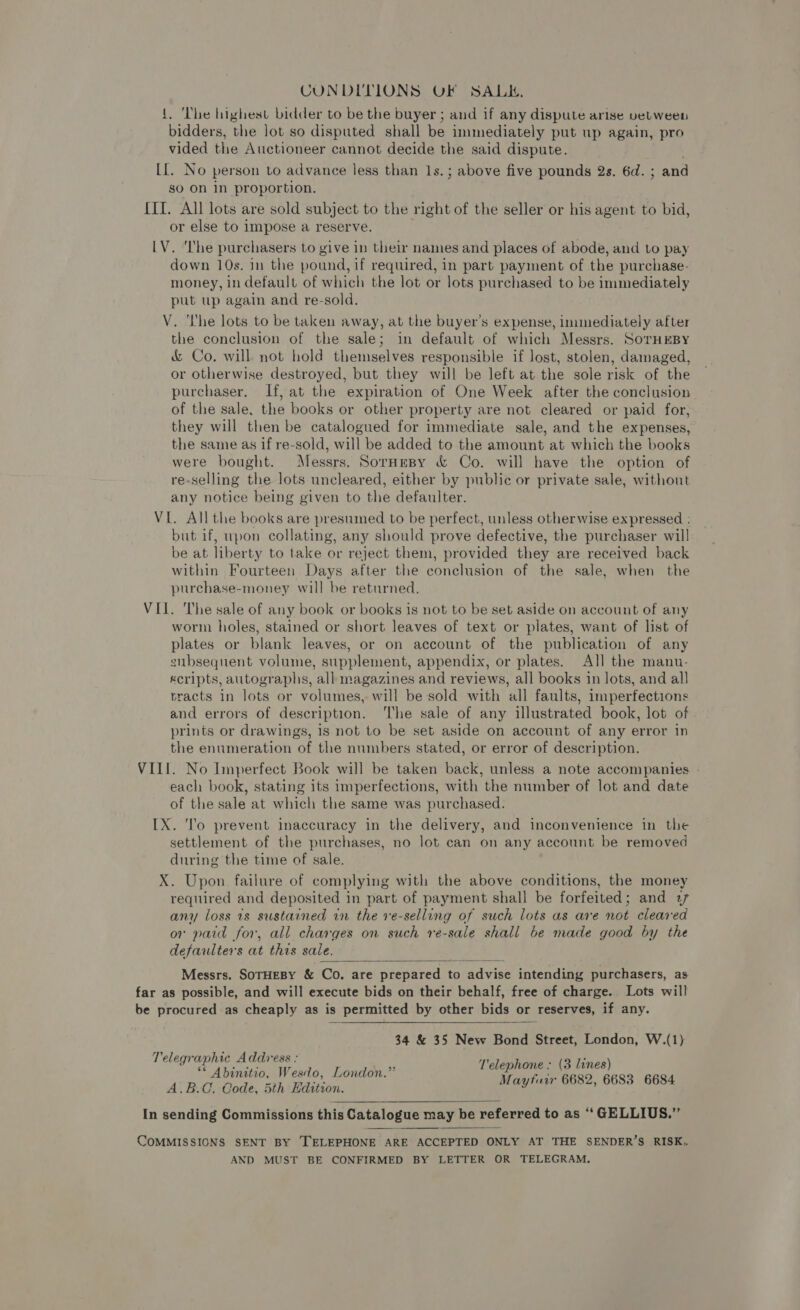 CUNDITIONS OF SALK. {. ‘The highest bidder to be the buyer ; and if any dispute arise velween bidders, the lot so disputed shall be immediately put up again, pro vided the Auctioneer cannot decide the said dispute. [[. No person to advance less than 1s.; above five pounds 2s. 6d. ; and so On in proportion. {II. All lots are sold subject to the right of the seller or his agent to bid, or else to impose a reserve. . LV. ‘The purchasers to give in their names and places of abode, and to pay down 10s. in the pound, if required, in part payment of the purchase- money, in default of which the lot or lots purchased to be immediately put up again and re-sold. V. The lots to be taken away, at the buyer’s expense, immediately after the conclusion of the sale; in default of which Messrs. SorHEBY &amp; Co. will not hold themselves responsible if lost, stolen, damaged, or otherwise destroyed, but they will be left at the sole risk of the purchaser. If, at the expiration of One Week after the conclusion of the sale, the books or other property are not cleared or paid for, they will then be catalogued for immediate sale, and the expenses, the same as if re-sold, will be added to the amount at which the books were bought. Messrs. Sornesy &amp; Co. will have the option of re-selling the lots uncleared, either by public or private sale, without any notice being given to the defaulter. VIL. All the books are presumed to be perfect, unless otherwise expressed : but if, upon collating, any should prove defective, the purchaser will be at liberty to take or reject them, provided they are received back within Fourteen Days after the conclusion of the sale, when the purchase-money will be returned. VII. The sale of any book or books is not to be set aside on account of any worm holes, stained or short leaves of text or plates, want of list of plates or blank leaves, or on account of the publication of any subsequent volume, supplement, appendix, or plates. All the manu- Kcripts, autographs, all magazines and reviews, all books in lots, and all sracts in lots or volumes, will be sold with all faults, imperfections and errors of description. ‘The sale of any illustrated book, lot of prints or drawings, is not to be set aside on account of any error in the enumeration of the numbers stated, or error of description. VIII. No Imperfect Book will be taken back, unless a note accompanies . each book, stating its imperfections, with the number of lot and date of the sale at which the same was purchased. IX. ‘'o prevent inaccuracy in the delivery, and inconvenience in the settlement of the purchases, no lot can on any account be removed during the time of sale. X. Upon failure of complying with the above conditions, the money required and deposited in part of payment shall be forfeited; and 27 any loss 1s sustained in the ve-selling of such lots as are not cleared or paid for, all charges on such re-sale shall be made good by the defaulters at this sale.  Messrs. SOTHEBY &amp; Co. are prepared to advise intending purchasers, as far as possible, and will execute bids on their behalf, free of charge. Lots will be procured as cheaply as is permitted by other bids or reserves, if any.  34 &amp; 35 New Bond Street, London, W.(1) Telegraphic Address : (Telephone : (3 lines) ** Abinitio, Wesdo, London.” a : A.B.C. Oode, 5th Hdition. ay S889 SOEs In sending Commissions this Catalogue may be referred to as “ GELLIUS.”  COMMISSIONS SENT BY TELEPHONE ARE ACCEPTED ONLY AT THE SENDER’S RISK.. AND MUST BE CONFIRMED BY LETTER OR TELEGRAM.