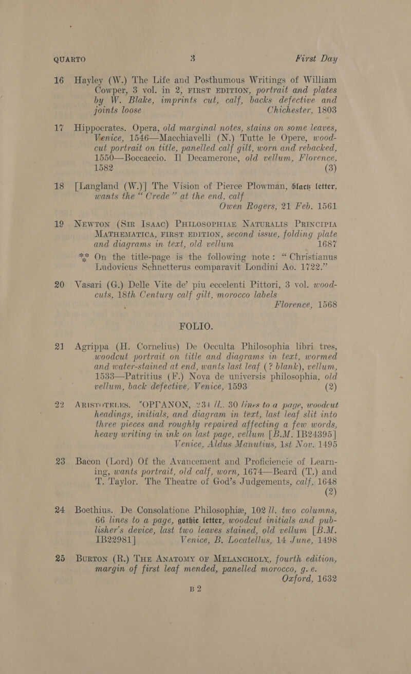 16 17 18 20 21 bo NS) 23 24 25 Hayley (W.) The Life and Posthumous Writings of William Cowper, 3 vol. in 2, FIRST EDITION, portrait and plates by W. Blake, wmprints cut, calf, backs defectwe and joints loose Chichester, 1803 Hippocrates. Opera, old marginal notes, stains on some leaves, Venice, 1546—Macchiavelli (N.) Tutte le Opere, wood- cut portrait on title, panelled calf gilt, worn and rebacked, 1550—Boceaccio. I] Decamerone, old vellum, Florence, 1582 (3) [Langland (W.)| The Vision of Pierce Plowman, fact letter, wants the “ Crede” at the end, calf Owen Rogers, 21 Feb. 1561 Newton (Sir Isaac) PHILOSOPHIAE NATURALIS PRINCIPIA MATHEMATICA, FIRST EDITION, second issue, folding plate and diagrams in text, old vellum ink OSe ** On the title-page is the following note: “ Christianus Ludovicus Schnetterus comparavit Londini Ao. 1722.” Vasari (G.) Delle Vite de’ piu eccelenti Pittori, 3 vol. wood- cuts, 18th Century calf gilt, morocco labels Florence, 1568 FOLIO. Agrippa (H. Cornelius) De Occulta Philosophia libri tres, woodcut portrait on title and diagrams wm text, wormed and water-stained at end, wants last leaf (? blank), vellum, 1533—Patritius (I*.) Nova de universis philosophia, o/d vellum, back defective, Venice, 1593 (2) ARISTOTELES. OPPTANON, 2734 /1.. 30 /ines to a page, woodcut headings, initials, and diagram in text, last leaf slit into three pieces and roughly repaired affecting a few words, heavy writing in ink on last page, vellum [B.M. 1B24395 | Venice, Aldus Manutius, 1st Nov. 1495 Bacon (Lord) Of the Avancement and Proficiencie of Learn- ing, wants portrait, old calf, worn, 1674—Beard (T.) and T. Taylor. The Theatre of God’s Judgements, calf, 1648 (2) Boethius. De Consolatione Philosophiz, 102 U/. two columns, 66 lines to a page, gothic letter, woodcut mitials and pub- lisher’s device, last two leaves stained, old vellum [B.M. 1B22981 | Venice, B. Locatellus, 14 June, 1498 Burton (R.) THe Anatomy or MetancuHoty, fourth edition, margin of first leaf mended, panelled morocco, g. e. Oxford, 1632 B2