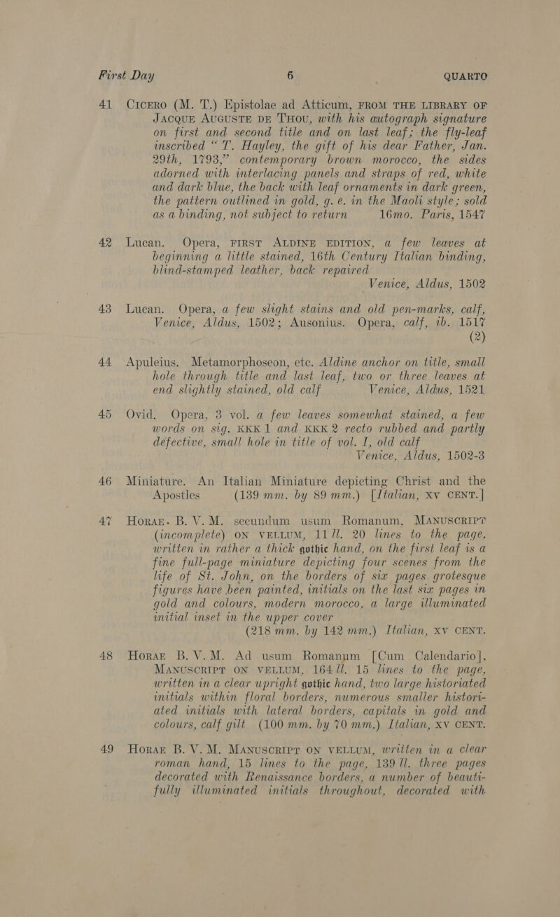 4] 42 43 44 45 46 47 48 49 Cicero (M. T.) Epistolae ad Atticum, FROM THE LIBRARY OF Jacque AuGuSTE DE THOU, with his autograph signature on first and second title and on last leaf; the fly-leaf inscribed “ T. Hayley, the gift of his dear Father, Jan. 29th, 1793,° contemporary brown morocco, the sides adorned with. interlacing panels and straps of red, white and dark blue, the back with leaf ornaments in dark green, the pattern outlined in gold, g. e. in the Maoli style; sold as a binding, not subject to return 16mo. Paris, 1547 Lucan. Opera, FIRST ALDINE EDITION, a few leaves at beginning a little stained, 16th Century Italian binding, blind-stamped leather, back repaired Venice, Aldus, 1502 Lucan. Opera, a few slight stains and old pen-marks, calf, Venice, Aldus, 1502; Ausonius. Opera, calf, 1b. 1517 (2) Apuleius. Metamorphoseon, ete. Aldine anchor on title, small hole through title and last leaf, two or three leaves at end slightly stained, old calf Vemce, Aldus, 1521 Ovid. Opera, 3 vol. a few leaves somewhat stained, a few words on sig. KKK 1 and KKK 2 recto rubbed and partly defective, small hole in title of vol. I, old calf Venice, Aldus, 1502-3 Miniature. An Italian Miniature depicting Christ and the Apostles (1389 mm. by 89 mm.) [Italian, Xv CENT. | Horart. B. V. M. secundum usum Romanum, MANUSCRIPT (incomplete) ON VELLUM, 1111. 20 lines to the page, written in rather a thick gothic hand, on the first leaf is a fine full-page miniature depicting four scenes from the life of St. John, on the borders of six pages grotesque figures have been painted, initials on the last six pages in gold and colours, modern morocco, a large illuminated witial inset in the upper cover (218 mm. by 142 mm.) Italian, XV CENT. HoraE B.V.M. Ad usum Romanum [Cum Calendario], MANUSCRIPT ON VELLUM, 164 //. 15 lines to the page, written in a clear upright gothic hand, two large historiated mitials within floral borders, numerous smaller histori- ated wmitials with lateral borders, capitals in gold and colours, calf gilt (100 mm. by 70 mm.) Italian, XV CENT. Horst B. V. M. MANuScRIPT ON VELLUM, written in a clear roman hand, 15 lines to the page, 139 ll. three pages decorated with Renaissance borders, a number of beauti- fully illuminated initials throughout, decorated with
