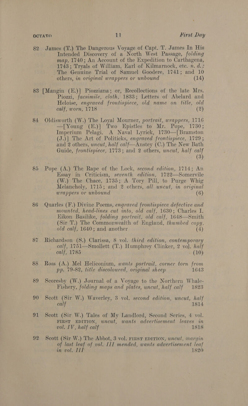 82 83 84 85 86 88 89 90 91 92 James (T.) The Dangerous Voyage of Capt. T. James In His Intended Discovery of a North West Passage, folding map, 1740; An Account of the Expedition to Carthagena, 1743; Tryals of William, Earl of Kilmarnock, ete. n. d.; The Genuine Trial of Samuel Goodere, 1741; and 10 ~ others, in original wrappers or unbound (14) [Mangin (E.)| Piozziana; or, Recollections of the late Mrs. Piozzi, facsimile, cloth, 1833; Letters of Abelard and Heloise, engraved frontispiece, old name on title, old calf, worn, 1718 (2) Oldisworth (W.) The Loyal Mourner, portrait, wrappers, 1716 —[Young (E.)] Two Epistles to Mr. Pope, 1730; Imperium Pelagi. A Naval Lyrick, 1730—[Bramston (J.)| The Art of Politicks, engraved frontispiece, 1729 ; and 2 others, uncut, half calf—Anstey (C.) The New Bath Guide, frontispiece, 1773; and 2 others, uncut, half calf (3) Pope (A.) The Rape of the Lock, second edition, 1714; An Essay in Criticism, seventh, edition, 1722—Somervile (W.) The Chace, 1735; A Tory Pill, to Purge Whig Melancholy, 1715; and 2 others, all uncut, m original wrappers or unbound (6) Quarles (F.) Divine Poems, engraved frontispiece defective and mounted, head-lines cut into, old calf, 1630; Charles I. Hikon Basilike, folding portrait, old calf, 1648—Smith (Sir T.) The Commonwealth of England, thumbed copy, old calf, 1640; and another . (4) Richardson (8.) Clarissa, 8 vol. third edition, contemporary calf, 1751—Smollett (‘T.) Humphrey Clinker, 2 vol. half calf, 1785 - (10) Ross (A.) Mel Heliconium, wants portrait, corner torn from pp. 79-82, title discoloured, original sheep 1643 Scoresby (W.) Journal of a Voyage to the Northern Whale- Fishery, folding maps and plates, uncut, half calf 18238 Scott (Sir W.) Waverley, 3 vol. second edition, uncut, half calf 1814 Scott (Sir W.) Tales of My Landlord, Second Series, 4 vol. FIRST EDITION, uncut, wants advertisement leaves in vol. LV, half calf 1818 Scott (Sir W.) The Abbot, 3 vol. FIRST EDITION, uncut, margin of last leaf of vol. III mended, wants advertisement leaf in vol. IIT 1820