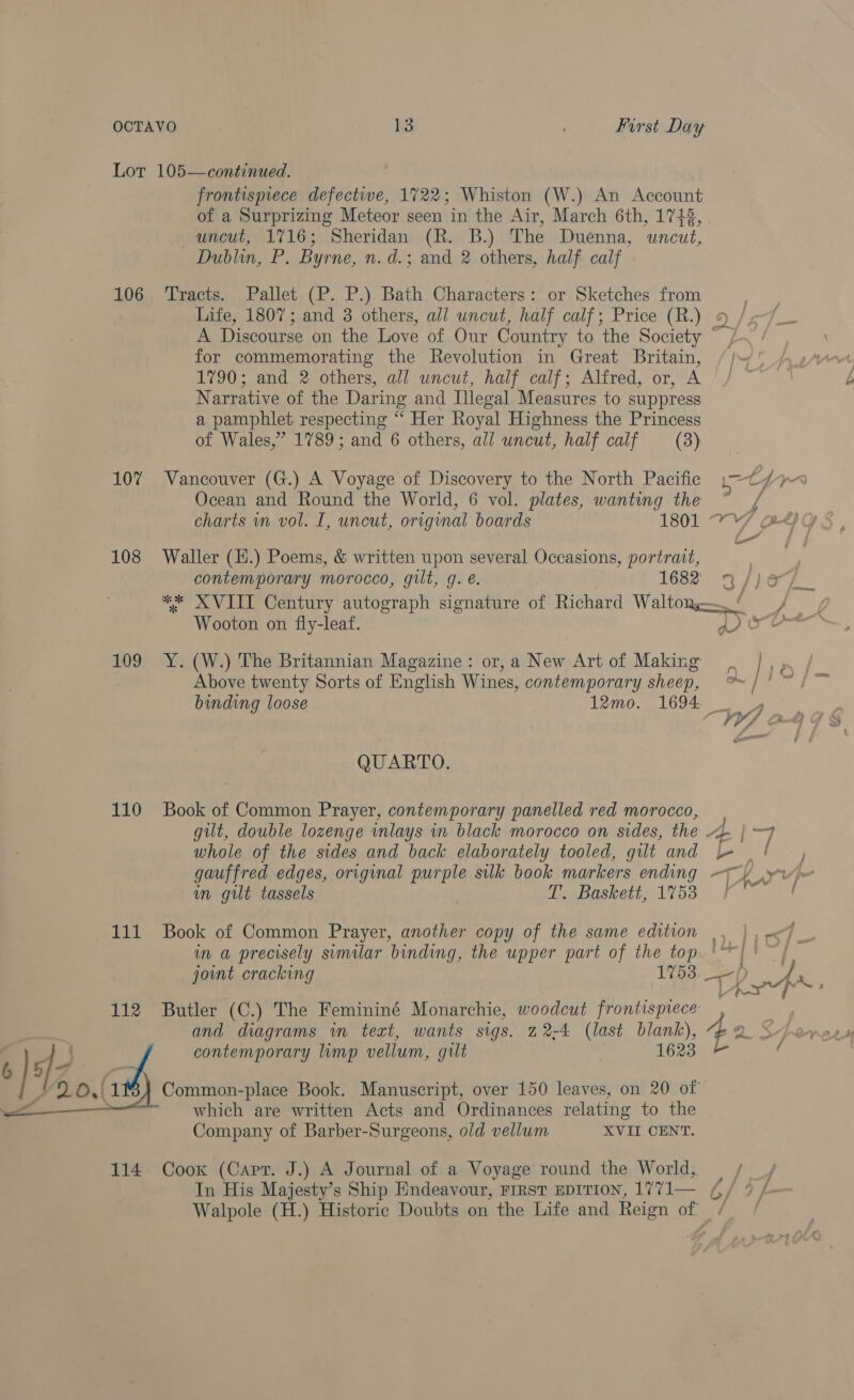 107 108 110 111 112  frontispiece defectiwe, 1722; Whiston (W.) An Account of a Surprizing Meteor seen in the Air, March 6th, 17432, uncut, 1716; Sheridan (R. B.) The Duenna, uncut, Dublin, P. Byrne, n. d.; and 2 others, half calf Life, 1807; and 3 others, all uncut, half calf; Price (R.) for commemorating the Revolution in Great Britain, 1790; and 2 others, all uncut, half calf; Alfred, or, A Narrative of the Daring and Illegal Measures to suppress a pamphlet respecting “ Her Royal Highness the Princess of Wales,” 1789; and 6 others, all uncut, half calf (8) Vancouver (G.) A Voyage of Discovery to the North Pacific Ocean and Round the World, 6 vol. plates, wanting the charts in vol. I, uncut, original boards 1801 Waller (H.) Poems, &amp; written upon several Occasions, portrait, contemporary morocco, gilt, g. e. 1682 Wooton on fly-leaf. Y. (W.) The Britannian Magazine: or, a New Art of Making Above twenty Sorts of English Wines, contemporary sheep, binding loose 12mo. 1694 QUARTO. Book of Common Prayer, contemporary panelled red morocco, whole of the sides and back elaborately tooled, gilt and gauffred edges, original purple silk book markers ending im gut tassels T. Baskett, 1753 joint cracking 1753. Butler (C.) The Femininé Monarchie, woodcut frontispiece and diagrams in text, wants sigs. 22-4 (last blank), contemporary limp vellum, gilt 1623 which are written Acts and Ordinances relating to the Company of Barber-Surgeons, old vellum XVII CENT. In His Majesty’s Ship Endeavour, First EDITION, 1771— y, y ry VA ba ™ {) &amp; 2 p A a | } * a/ | ig pana oe am Ct A  VS . ‘ j a g Hie ei] bo! | pr ff J , ae : : 7 J —T | a A L 1 De teh