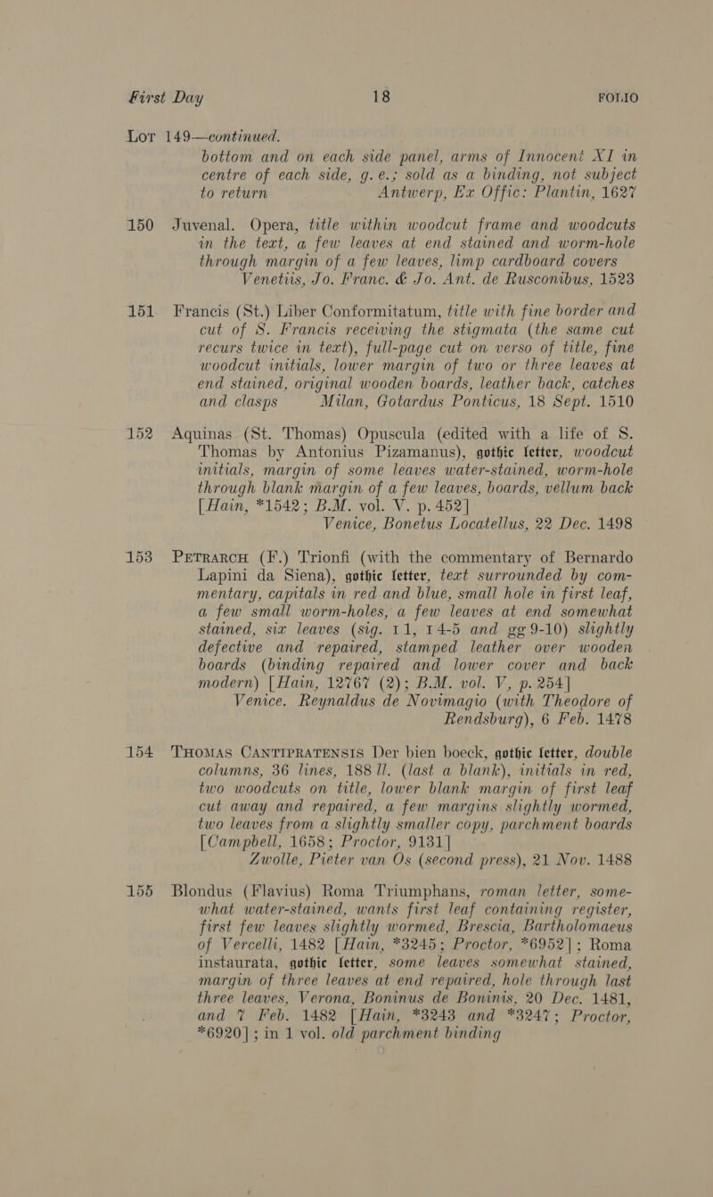 150 151 152 153 bottom and on each side panel, arms of Innocent XI in centre of each side, g.e.; sold as a binding, not subject to return Antwerp, Hx. Offic: Plantun, 1627 Juvenal. Opera, title within woodcut frame and woodcuts in the text, a few leaves at end stained and worm-hole through margin of a few leaves, limp cardboard covers Venetus, Jo. Franc. &amp; Jo. Ant. de Ruscombus, 1523 Francis (St.) Liber Conformitatum, title with fine border and cut of S. Francis recewing the stigmata (the same cut recurs twice in text), full-page cut on verso of title, fine woodcut initials, lower margin of two or three leaves at end stained, original wooden boards, leather back, catches and clasps Milan, Gotardus Ponticus, 18 Sept. 1510 Aquinas (St. Thomas) Opuscula (edited with a life of S. Thomas by Antonius Pizamanus), gothie letter, woodcut mitials, margin of some leaves water-stained, worm-hole through blank margin of a few leaves, boards, vellum back [| Han, *1542; B.M. vol. V. p. 452] Venice, Bonetus Locatellus, 22 Dec. 1498 © PeTrarcH (F.) Trionfi (with the commentary of Bernardo Lapini da Siena), gothic fetter, text surrounded by com- mentary, capitals in red and blue, small hole in first leaf, a few small worm-holes, a few leaves at end somewhat stained, six leaves (sig. 11, 14-5 and gg 9-10) slightly defectwe and repaired, stamped leather over wooden boards (binding repaired and lower cover and back modern) | Hain, 12767 (2); B.M. vol. V, p. 254] Venice. Reynaldus de Novimagio (with Theodore of Rendsburg), 6 Feb. 1478 columns, 36 lines, 188 Il. (last a blank), initials in red, two woodcuts on title, lower blank margin of first leaf cut away and repared, a few margins slightly wormed, two leaves from a slightly smaller copy, parchment boards [| Campbell, 1658; Proctor, 9131] Zwolle, Pieter van Os (second press), 21 Nov. 1488 Blondus (Flavius) Roma Triumphans, roman letter, some- what water-staned, wants first leaf containing register, first few leaves slightly wormed, Brescia, Bartholomaeus of Vercelli, 1482 [ Hain, *3245; Proctor, *6952|; Roma instaurata, gothic fetter, some leaves somewhat stained, margin of three leaves at end repaired, hole through last three leaves, Verona, Boninus de Boninis, 20 Dec. 1481, and % Feb. 1482 [Hain, *3243 and *3247; Proctor,
