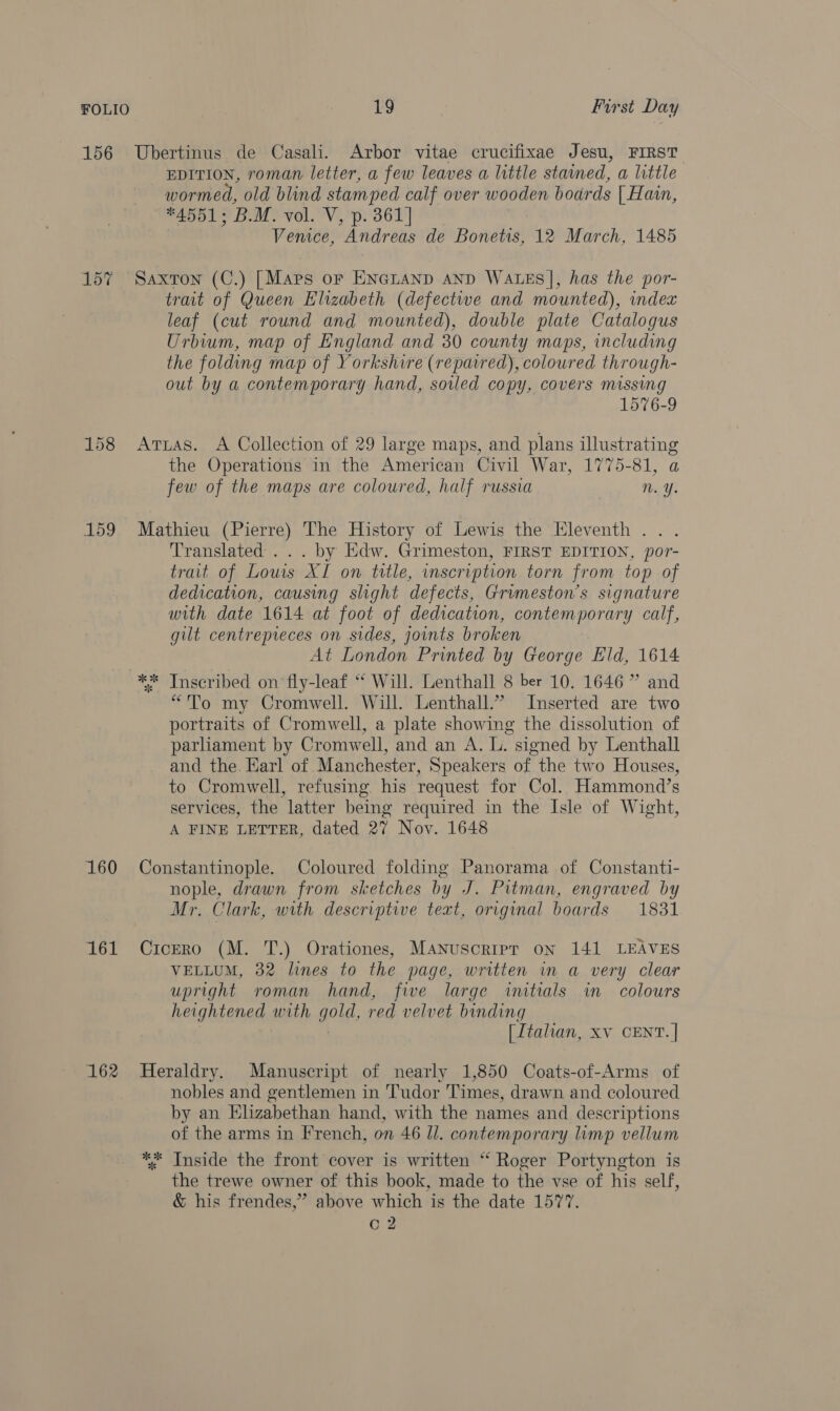 156 Ubertinus de Casali. Arbor vitae crucifixae Jesu, FIRST EDITION, roman letter, a few leaves a little stained, a little wormed, old blind stamped calf over wooden boards | Hain, #4551; B.M. vol. V, p. 361] Venice, Andreas de Bonetis, 12 March, 1485 157 Saxton (C.) [Maps or ENGLAND AND WALES], has the por- trait of Queen Elizabeth (defective and mounted), index leaf (cut round and mounted), double plate Catalogus Urbium, map of England and 30 county maps, including the folding map of Yorkshire (repaired), coloured through- out by a contemporary hand, soled copy, covers missing 1576-9 158 Arzas. A Collection of 29 large maps, and plans illustrating the Operations in the American Civil War, 1775-81, a few of the maps are coloured, half russia n. Y. 159 Mathieu (Pierre) The History of Lewis the Eleventh ... Translated... by Edw. Grimeston, FIRST EDITION, por- trait of Lows XI on title, inscription torn from top of dedication, causing slight defects, Grumeston’s signature with date 1614 at foot of dedication, contemporary calf, gilt centrepieces on sides, joints broken At London Printed by George Eld, 1614 ** Inscribed on fly-leaf ‘* Will. Lenthall 8 ber 10. 1646 ” and “To my Cromwell. Will. Lenthall.”’ Inserted are two portraits of Cromwell, a plate showing the dissolution of parliament by Cromwell, and an A. L. signed by Lenthall and the. Earl of Manchester, Speakers of the two Houses, to Cromwell, refusing. his request for Col. Hammond’s services, the latter being required in the Isle of Wight, A FINE LETTER, dated 27 Nov. 1648 160 Constantinople. Coloured folding Panorama of Constanti- nople, drawn from sketches by J. Pitman, engraved by Mr. Clark, with descriptive text, original boards 1831 161 Cicero (M. T.) Orationes, Manuscripr on 141 LEAVES VELLUM, 32 lines to the page, written in a very clear upright roman hand, five large initials in colours heightened with gold, red velvet binding [Itahan, xv CENT. | 162 Heraldry. Manuscript of nearly 1,850 Coats-of-Arms of nobles and gentlemen in ‘Tudor Times, drawn and coloured by an Elizabethan hand, with the names and descriptions of the arms in French, on 46 Il. contemporary limp vellum ** Inside the front cover is written “ Roger Portyngton is the trewe owner of this book, made to the vse of his self, &amp; his frendes,” above which is the date 1577.