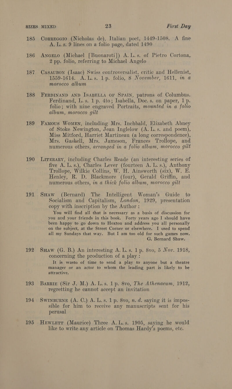 185 186 187 188 189 190 Le A 192 193 194. 195 Correaato (Nicholas de), Italian poet, 1449-1508. A fine A. Ls. 9 lines on a folio page, dated 1490 | ANGELO (Michael [Buonaroti]) A. L.s. of Pietro Cortona, 2 pp. folio, referring to Michael Angelo CASAUBON (Isaac) Swiss controversalist, critic and Hellenist, 1559-1614. A.L.s. 1-p. folio, 8 November, 1611, in a morocco album FERDINAND AND ISABELLA OF SPAIN, patrons of Columbus. Ferdinand, L.s. 1p. 4to; Isabella, Doc. s. on paper, 1 p. folio; with nine engraved Portraits, mounted in a folio album, morocco gilt Famous Women, including Mrs. Inchbald, Elizabeth Abney of Stoke Newington, Jean Inglelow (A. L.s. and poem), Miss Mitford, Harriet Martineau (a long correspondence), Mrs. Gaskell, Mrs. Jameson, Frances Trollope, and numerous others. arranged in a folio album, morocco gut Lirerary, including Charles Reade (an interesting series of five A. L.s.), Charles Lever (fourteen A. L.s.), Anthony Trollope, Wilkie Collins, W. H. Ainsworth (six), W. E. Henley, R. D. Blackmore (four), Gerald Griffin, and numerous others, in a thick folio album, morocco gilt SHAw (Bernard) The Intelligent Woman’s Guide to Socialism and Capitalism, London, 1929, presentation copy with inscription by the Author : You will find all that is necessary as a basis of discussion for you amd your friends in this book. Forty years ago I should have been happy to go down to Hoxton and address you all personally on the subject, at the Street Corner or elsewhere. I used to spend all my Sundays that way. But I am too old for such games now. G. Bernard Shaw. SHaw (G. B.) An interesting A. L.s. 1 p. 8vo, 5 Nov. 1918, concerning the production of a play: It is wasta of time to send a play to anyone but a theatre manager or an actor to whom the leading part is likely to be attractive. BaRRie (Sir J. M.) A. Ls. 1p. 8v0, The Athenaeum, 1912, regretting he cannot accept an invitation SwinpuRneE (A. C.) A. L.s. 1 p. 8vo, n. d. saying it is impos- sible for him to receive any manuscripts sent for his perusal Hewuerr (Maurice) Three A. L.s. 1905, saying he would like to write any article on Thomas Hardy’s poems, ete.