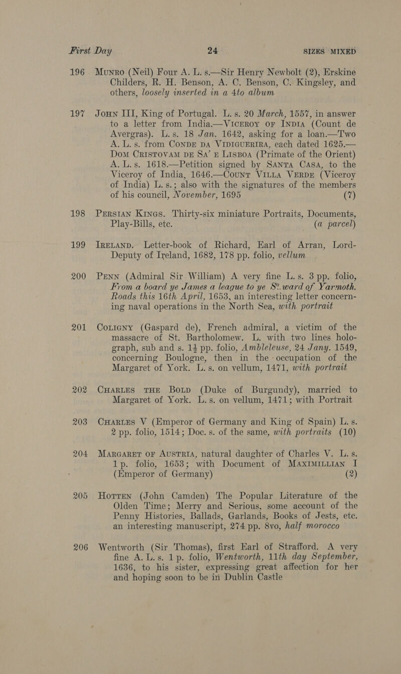 197 198 +09 200 201 202 203 205 206 Munro (Neil) Four A. L. s—Sir Henry Newbolt (2), Erskine Childers, R. H. Benson, A. C. Benson, C. Kingsley, and others, loosely inserted in a 4to album Joun III, King of Portugal. L.s. 20 March, 1557, in answer to a letter from India——VicEeroy or INDIA (Count de Avergras). L.s. 18 Jan. 1642, asking for a loan.—T'wo A. L. s. from CoNDE DA VIDIGUERIRA, each dated 1625.— Dom CRISTOVAM DE Sa’ £ Lissoa (Primate of the Orient) A. L.s. 1618.—Petition signed by Santa Casa, to the Viceroy of India, 1646——Count VILLA VERDE (Viceroy of India) L.s.; also with the signatures of the members of his council, November, 1695 (7)  PERSIAN Kines. Thirty-six miniature Portraits, Documents, Play-Bills, ete. (a parcel) IRELAND. Letter-book of Richard, Earl of Arran, Lord- Deputy of Ireland, 1682, 178 pp. folio, vellwm Penn (Admiral Sir William) A very fine L.s. 3 pp. folio, From a board ye James a league to ye S°.ward of Yarmoth. Roads this 16th April, 1653, an interesting letter concern- ing naval operations in the North Sea, with portrait Cotigny (Gaspard de), French admiral, a victim of the massacre of St. Bartholomew. lL. with two lines holo- graph, sub and s. 14 pp. folio, Ambleleuse, 24 Jany. 1549, concerning Boulogne, then in the: occupation of the Margaret of York. L.s. on vellum, 1471, with portrait CHARLES THE Botp (Duke of Burgundy), married to Margaret of York. L.s. on vellum, 1471; with Portrait CHARLES V (Emperor of Germany and King of Spain) L. s. 2 pp. folio, 1514; Doc. s. of the same, with portraits (10) MarGaret OF AustTRrIA, natural daughter of Charles V. L.s. 1p. folio, 1653; with Document of Maximiniian I (Emperor of Germany) (2) Horren (John Camden) The Popular Literature of the Olden Time; Merry and Serious, some account of the Penny Histories, Ballads, Garlands, Books of Jests, ete. an interesting manuscript, 274 pp. 8vo, half morocco Wentworth (Sir Thomas), first Earl of Strafford. A very fine A. L.s. 1p. folio, Wentworth, 11th day September, 1636, to his sister, expressing great affection for her and hoping soon to be in Dublin Castle