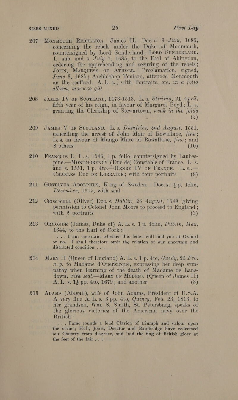 207 208 209 210 211 212 213 214 215 MonmoutH REBELLION. James II. Doc.s. 9 July, 1685, concerning the rebels under the Duke of Monmouth, countersigned by Lord Sunderland; LORD SUNDERLAND. L. sub. and s. July 7, 1685, to the Earl of Abingdon, ordering the apprehending and securing of the rebels; JoHN, Marquess or AtHory. Proclamation, signed, June 3, 1685; Archbishop Tenison, attended Monmouth on the scafford. A. L.s.; with Portraits, ete. in a folio album, morocco gult James IV oF ScoTLAND, 1473-1513. L.s. Stirling, 21 April, fifth year of his reign, in favour of Margaret Boyd; L.s. ae the Clerkship of Stewartown, weak in the folds (2) JAMES V oF ScottanD. L.s. Dumfries, 2nd August, 1551, cancelling the arrest of John Moir of Rowallane, fine; L.s. in favour of Mungo Mure of Rowallane, fine; and 8 others (10) Francois I. L.s. 1546, 1 p. folio, countersigned by Laubes- pine. —MowtMorency (Duc de) Constable | of France. L. s. and s. 1551, 1 p. 4to—Henry IV or France. L.s..— Cuartes Duc DE LorrAIneE; with four portraits (8) Gustavus ApDoLpHus, King of Sweden. Doc.s. 4p. folio, December, 1615, with seal CROMWELL (Oliver) Doc. s. Dublin, 26 August, 1649, giving permission to Colonel John Moore to proceed to England: with 2 portraits (3) OrMonvDE (James, Duke of) A. L.s. 1 p. folio, Dublin, May, 1644, to the Earl of Cork : . I am uncertain whether this letter vill find you at Oxford or no. I shall therefore omit the relation of our uncertain and distracted condition... Mary IT (Queen of England) A. L. s. 1 p. 4to, Guedy, 25 Feb. n.y. to Madame d’Ouerkirque, expressing her deep sym- pathy when learning of the death of Madame de Lans- down, with seal—Mary oF MopENA (Queen of James II) A. L.s. 14 pp. 4to, 1679 ; and another (3) ApAMs (Abigail), wife of John Adams, President of U.S.A. A very fine A.L.s. 3 pp. 4to, Quincy, Feb. 23, 1813, to her grandson, Wm. 8. Smith, St. Petersburg, speaks of the glorious victories of the American navy over the British : . Fame sounds a loud Clarion of triumph and valour upon the ocean; Hull, Jones, Decatur and Bainbridge have redeemed our Country from disgrace, and laid the flag of British glory at the feet of the fair...