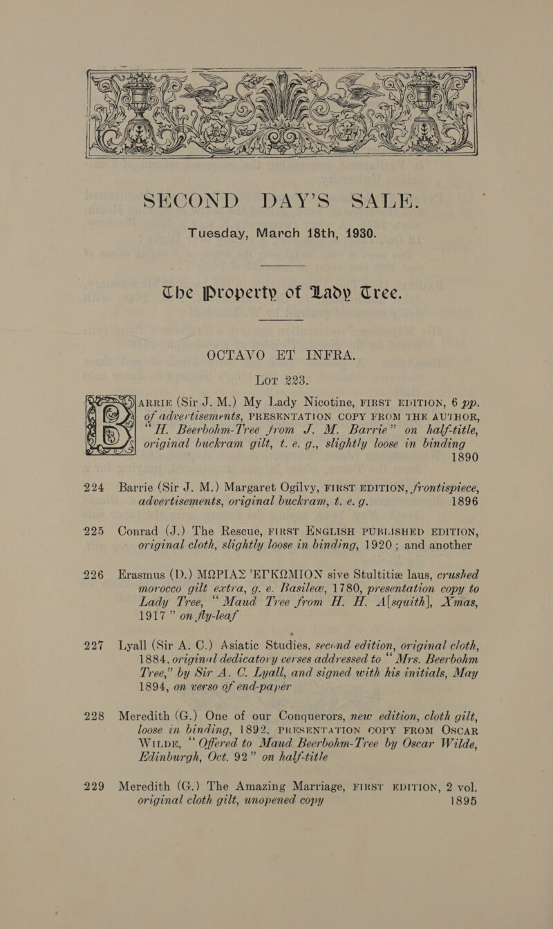 Ap age Rw . e o)\ Pac Ay . —— \ af Saas oS \ RS. x Z Sy atop      Kul eS RNa oe     SECOND. DAY’S SALE. Tuesday, March 18th, 1930. Che Property of Lady Tree. OCTAVO ET INFRA. Lor 223. ARRIE (Sir J. M.) My Lady Nicotine, FIRST EDITION, 6 pp. 1 of advertisements, PRESENTATION COPY FROM THE AUTHOR, “HT. Beerbohm-Tree from J. M. Barrie” on half-title, original buckram gilt, t. e. g., slightly loose in binding 1890  924 Barrie (Sir J. M.) Margaret Ogilvy, FIRST EDITION, frontispiece, advertisements, original buckram, t. e. g. 1896 225 Conrad (J.) The Rescue, FIRST ENGLISH PUBLISHED EDITION, original cloth, slightly loose in binding, 1920; and another 226 Erasmus (D.) MOPIAS “ET KOQMION sive Stultitie laus, crushed morocco gilt extra, g. e. Basile, 1780, presentation copy to Lady Tree, “Maud Tree from H. H. Asquith], Xmas, 1917” on fly-leaf 927 Lyall (Sir A. C.) Asiatic Studies, second edition, original cloth, 1884, original dedicatory verses addressed to ““ Mrs. Beerbohm Tree,” by Sir A. C. Lyall, and signed with his initials, May 1894, on verso of end-paper 228 Meredith (G.) One of our Conquerors, new edition, cloth gilt, loose in binding, 1892, PRESENTATION COPY FROM OSCAR Witpr, “ Offered to Maud Beerbohm-Tree by Oscar Wilde, Edinburgh, Oct. 92” on half-title 229 Meredith (G.) The Amazing Marriage, FIRST EDITION, 2 vol.