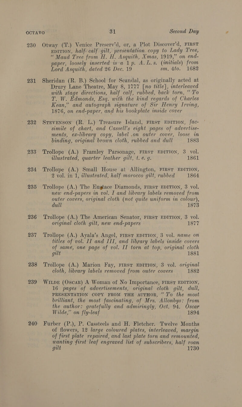 230 231 232 233 234 235 236 a30 238 239 240 Otway (T.) Venice Preserv’d, or, a Plot Discover’d, FIRST EDITION, half calf gilt, presentation copy to Lady Tree, “ Maud Tree from H. H. Asquith, Xmas, 1919,” on end- paper, loosely inserted isa 1p. A. L.s. (imitials) from Lord Asquith, dated 26 Dec. 19 sm. 4to. 1682 Sheridan (R. B.) School for Scandal, as originally acted at ‘Drury Lane Theatre, May 8, 1777 [no title], interleaved with stage directions, half calf, rubbed, back torn, “ To T. W. Edmonds, Esq. with the kind regards of Charles Kean,’ and autograph signature of Sir Henry Irving, 1876, on end-paper, and his bookplate inside cover Stevenson (R. L.) Treasure Island, FIRST EDITION, fac- simile of chart, and Cassell’s eight pages of advertise- ments, ex-library copy, label .on outer cover, loose in binding, original brown cloth, rubbed and dull 1883 Trollope (A.) Framley Parsonage, FIRST EDITION, 3 vol. ulustrated, quarter leather gilt, t. e.g. 1861 Trollope (A.) Small House at Allington, FIRST EDITION, 2 vol. in 1, idlustrated, half morocco gilt, rubbed 1864 new end-papers in vol. I and library labels removed from outer covers, original cloth (not quite uniform wm colour), dull 1873 Trollope (A.) The American Senator, FIRST EDITION, 3 vol. original cloth gilt, new end-papers 1877 Trollope (A.) Ayala’s Angel, FIRST EDITION, 3 vol. name on titles of vol. II and III, and library labels inside covers of same, one page of vol. II torn at top, original cloth gilt 1881 Trollope (A.) Marion Fay, FIRST EDITION, 3 vol. original cloth, library labels removed from outer covers 1882 WILDE (Oscar) A Woman of No Importance, FIRST EDITION, 16 pages of advertisements, original cloth gilt, dull, PRESENTATION COPY FROM THE AUTHOR, “ Z'o the most brillant, the most fascinating, of Mrs. Allonbys: from the author: gratefully and admiringly, Oct. 94. Oscar Wilde,” on fly-leaf 1894 Furber (P.), P. Cassteels and H. Fletcher. Twelve Months of flowers, 12 large coloured plates, wnterleaved, margin of first plate repaired, and last plate torn and remounted, wanting first leaf engraved list of subscribers, half roan gilt 1730