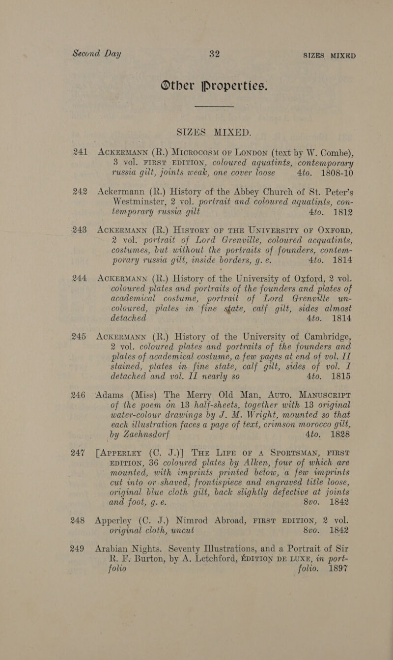 241 242 243 244 245 246 QA 248 249 Other Properties. SIZES MIXED. 3 vol. FIRST EDITION, coloured aquatints, contemporary russia gilt, joints weak, one cover loose 4to. 1808-10 Ackermann (R.) History of the Abbey Church of St. Peter’s Westminster, 2 vol. portrait and coloured aquatints, con- temporary russia gilt 4to. 1812 ACKERMANN (R.) History oF THE UNIVERSITY OF OXFORD, 2 vol. portrait of Lord Grenville, coloured acquatints, costumes, but without the portraits of founders, contem- porary russia gut, mside borders, g. e. Ato. 1814 ACKERMANN (R.) History of the University of Oxford, 2 vol. coloured plates and portraits of the founders and plates of academical costume, portrait of Lord Grenville un- coloured, plates in fine state, calf gilt, sides almost detached 4to. 1814 ACKERMANN (R.) History of the University of Cambridge, 2 vol. coloured plates and portraits of the founders and plates of academical costume, a few pages at end of vol. II stained, plates wn fine state, calf gilt, sides of vol. I detached and vol. II nearly so 4to. 1815 Adams (Miss) The Merry Old Man, Avro. Manuscript of the poem on 13 half-sheets, together with 13 original water-colour drawings by J. M. Wright, mounted so that each illustration faces a page of text, crimson morocco gut, by Zaehnsdorf 4to. 1828 [AppERLEY (C. J.)] THe LIFE OF A SPORTSMAN, FIRST EDITION, 86 coloured plates by Alken, four of which are mounted, with imprints printed below, a few wmprints cut into or shaved, frontispiece and engraved title loose, original blue cloth gilt, back slightly defective at joints and foot, g.e. 8v0. 1842 Apperley (C. J.) Nimrod Abroad, FIRST EDITION, 2 vol. original cloth, uncut 8vo. 1842 Arabian Nights. Seventy Illustrations, and a Portrait of Sir R. F. Burton, by A. Letchford, EDITION DE LUXE, in port-