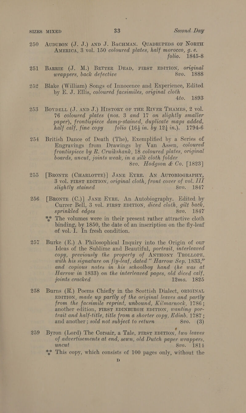 250 204 ROO 256 207 258 AupuBon (J. J.) anD J. BacHMAN. QuapRUPEDS OF NoRTH America, 3 vol. 150 coloured plates, half morocco, g. e. folio. 1845-8. Barrie (J. M.) Berrer DEAD, FIRST EDITION, original wrappers, back defectwe 8vo. 1888 Blake (William) Songs of Innocence and Experience, Edited. by E. J. Ellis, coloured facsumiles, original cloth 4to. 1893: BoypELt (J. AND J.) History oF THE RIVER THAMES, 2 vol. 76 coloured plates (nos. 3 and 17 on slightly smaller paper), frontispiece damp-stained, duplicate maps added, half calf, fine copy folio (164 in. by 12471n.). 1794-6 British Dance of Death (The), Exemplified by a Series of Engravings from Drawings by Van Assen, coloured frontispiece by R. Cruikshank, 18 coloured plates, original boards, uncut, jounts weak, in a silk cloth folder 8v0. Hodgson &amp; Co. [1823] [Bronte (CHARLOTTE)| JANE Hyre. AN AUTOBIOGRAPHY, 3 vol. FIRST EDITION, original cloth, front cover of vol. [IL slightly stained 8vo. 1847 [Bronte (C.)| Janz Eyre. An Autobiography. Edited by Currer Bell, 3 vol. First EDITION, diced cloth, gilt back, sprinkled edges 8v0. 1847 ** ‘The volumes were in their present rather attractive cloth binding, by 1850, the date of an inscription on the fly-leaf of vol. I. In fresh condition. Burke (.) A Philosophical Inquiry into the Origin of our Ideas of the Sublime and Beautiful, portrait, interleaved copy, previously the property of ANTHONY 'TROLLOPE, with his signature on fly-leaf, dated “ Harrow Sep. 1833,” and copious notes m his schoolboy hand (he was at Harrow in 18338) on the interleaved pages, old diced calf, joints cracked 12mo. 18265. Burns (R.) Poems Chiefly in the Scottish Dialect, ORIGINAL EDITION, made up partly of the original leaves and partly from the facsimile reprint, unbound, Kilmarnock, 1786 ; another edition, FIRST EDINBURGH EDITION, wanting por- tract and half-title, title from a shorter copy, Edinb. 1787 ; and another ; sold not subject to return 800. (3) ‘ Byron (Lord) The Corsair, a Tale, FIRST EDITION, two leaves of advertisements at end, sewn, old Dutch paper wrappers, uncut | 8vo. 1814 *, This copy, which consists of 100 pages only, without the D