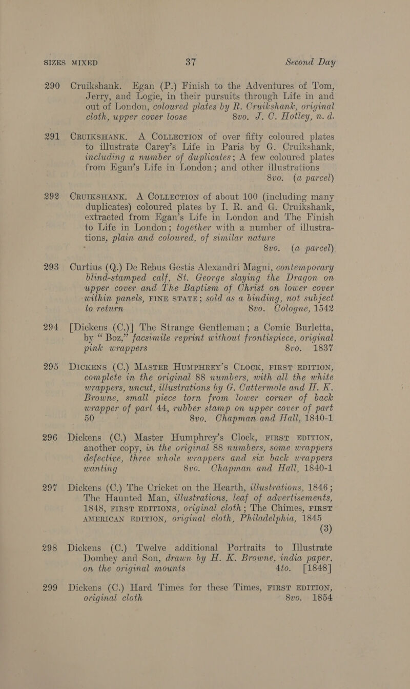 290 291 292 293 294 295 296 297 eet) Cruikshank. Egan (P.) Finish to the Adventures of Tom, Jerry, and Logie, in their pursuits through Life in and out of London, coloured plates by R. Cruikshank, original cloth, upper cover loose 8v0. J. C. Hotley, n. d. CRUIKSHANK. A COoLLEcTIOoN of over fifty coloured plates to illustrate Carey’s Life in Paris by G. Cruikshank, including a number of duplicates; A few coloured plates from Hgan’s Life in London; and other illustrations 8vo. (a parcel) CRUIKSHANK. A COLLECTION of about 100 (including many duplicates) coloured plates by I. R. and G. Cruikshank, extracted from Egan’s Life in London and The Finish to Life in London; together with a number of illustra- ion plain and coloured, of similar nature 8vo. (a parcel) Curtius (Q.) De Rebus Gestis Alexandri Maen contemporary blind-stamped calf, St. George slaying the Dragon on upper cover and The Baptism of Christ on lower cover within panels, FINE STATE; sold ‘as a binding, not subject to return 8v0. Cologne, 1542 [Dickens (C.)| The Strange Gentleman; a Comic Burletta, by “ Boz,” facsimile reprint without frontispiece, original pink wrappers 8vo. 1837 Dickens (C.) Master HumpuHrey’s CLock, FIRST EDITION, complete in the original 88 numbers, with all the white wrappers, uncut, illustrations by G. Cattermole and H. K. Browne, small piece torn from lower corner of back reer of part 44, rubber stamp on upper cover of part 50 8v0. Chapman and Hall, 1840-1 Dickens (C.) Master Humphrey’s Clock, FIRST EDITION, another copy, in the original 88 numbers, some wrappers defective, three whole wrappers and sia back wrappers wanting 8vo. Chapman and Hall, 1840-1 Dickens (C.) The Cricket on the Hearth, illustrations, 1846 ; The Haunted Man, illustrations, leaf of advertisements, 1848, FIRST EDITIONS, original cloth; The Chimes, FIRST AMERICAN EDITION, original cloth, Philadelphia, 1845 (3) Dickens (C.) Twelve additional Portraits to [Illustrate Dombey and Son, drawn by H. K. Browne, india paper, on the original mounts 4to. [1848] Dickens (C.) Hard Times for these Times, FIRST EDITION, original cloth 8v0. 1854