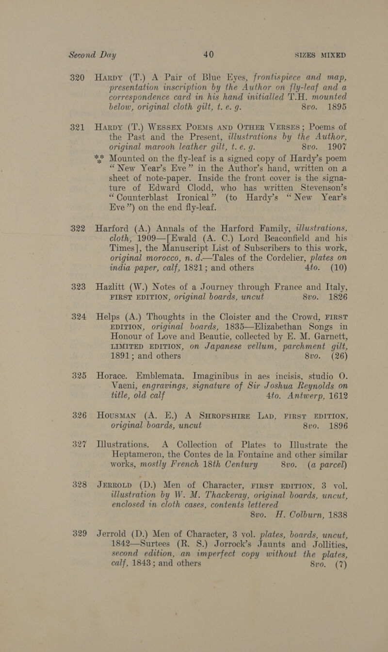 320 B21 B22 323 325 326 327 328 329 Harpy (T.) A Pair of Blue Eyes, frontispiece and map, presentation inscription by the Author on fly-leaf and a correspondence card im his hand initialled T.H. mounted below, original cloth gilt, t. e. g. 8v0. 1895 Harpy (T.) Wessex PoEMs anp OTHER VERSES; Poems of the Past and the Present, wlustrations by the Author, original maroon leather gilt, t. e.g. 8vo. 1907 “New Year’s Eve” in the Author’s hand, written on a sheet of note-paper. Inside the front cover is the signa- ture of Edward Clodd, who has written Stevenson’s “ Counterblast Ironical” (to Hardy’s “New Year’s Eve”) on the end fly-leaf. Harford (A.) Annals of the Harford Family, wlustrations, cloth, 1909—[Ewald (A. C.) Lord Beaconfield and his Times], the Manuscript List of Subscribers to this work, original morocco, n. d—Tales of the Cordelier, plates on india paper, calf, 1821; and others | Ato. (10) Hazlitt (W.) Notes of a Journey through France and Italy, FIRST EDITION, original boards, uncut 8v0. 1826 Helps (A.) Thoughts in the Cloister and the Crowd, FIRST EDITION, original boards, 1835—HElizabethan Songs in Honour of Love and Beautie, collected by E. M. Garnett, LIMITED EDITION, on Japanese vellum, parchment gilt, 1891; and others 8vo. (26) Horace. Emblemata. Imaginibus in aes incisis, studio O. Vaeni, engravings, signature of Sir Joshua Reynolds on title, old calf 4to. Antwerp, 1612 Housman (A. E.) A SwRopsHrrE LAD, FIRST EDITION, original boards, uncut 8vo. 1896 Illustrations. A Collection of Plates to Illustrate the Heptameron, the Contes de la Fontaine and cther similar works, mostly French 18th Century 8vo. (a parcel) JERROLD (D.) Men of Character, First EDITION, 3. vol. ulustration by W. M. Thackeray, original boards, uncut, enclosed in cloth cases, contents lettered 8vo. H. Colburn, 1838 Jerrold (D.) Men of Character, 3 vol. plates, boards, uncut, 1842—Surtees (R. 8.) Jorrock’s Jaunts and Jollities, second edition, an imperfect copy without the plates, calf, 1843; and others 8vo. (7)
