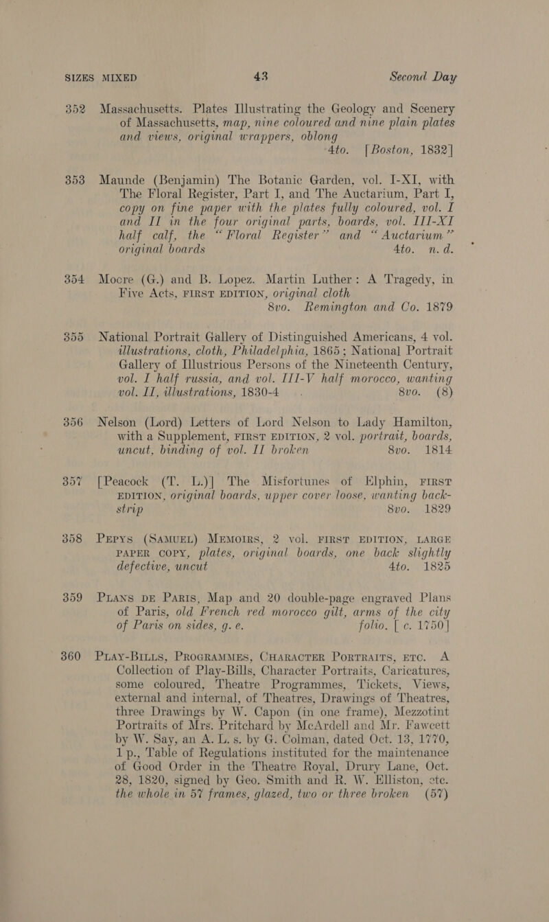 OOR 353 359 360 Massachusetts. Plates Illustrating the Geology and Scenery of Massachusetts, map, nine coloured and nine plain plates and views, original wrappers, oblong 4to. |Boston, 1832| Maunde (Benjamin) The Botanic Garden, vol. I-XI, with The Floral Register, Part I, and The Auctarium, Part I, copy on fine paper with the plates fully coloured, vol. I and II in the four original parts, boards, vol. III-XI Natl cou athe, Floral’ Register “and Auctarium ~ original boards 4to. n.d. Mocre (G.) and B. Lopez. Martin Luther: A Tragedy, in Five Acts, FIRST EDITION, original cloth 8vo. Lemington and Co. 1879 National Portrait Gallery of Distinguished Americans, 4 vol. ulustrations, cloth, Philadelphia, 1865 ; Nationa] Portrait Gallery of Illustrious Persons of the Nineteenth Century, vol. I half russia, and vol. III-V half morocco, wanting vol. II, illustrations, 1830-4 . 8v0. (8) Nelson (Lord) Letters of Lord Nelson to Lady Hamilton, with a Supplement, FIRST EDITION, 2 vol. portrait, boards, uncut, binding of vol. II broken 8vo. 1814 [Peacock (T. L.)] The Misfortunes of Elphin, First EDITION, original boards, upper cover loose, wanting back- strip 8vo. 1829 PEpys (SAMUEL) MeEMorIrRS, 2 vol. FIRST EDITION, LARGE PAPER copy, plates, original boards, one back slightly defective, uncut 4to. 1825 PLANS DE Paris, Map and 20 double-page engraved Plans of Paris, old French red morocco gilt, arms of the city of Paris on sides, 9g. e. folio. [ c. 1750] PuaAy-BILLS, PROGRAMMES, CHARACTER PoRTRAITS, ETO. A Collection of Play-Bills, Character Portraits, Caricatures, some coloured, Theatre Programmes, Tickets, Views, external and internal, of Theatres, Drawings of Theatres, three Drawings by W. Capon (in one frame), Mezzotint Portraits of Mrs. Pritchard by McArdell and Mr. Fawcett by W. Say, an A. L. s. by G. Colman, dated Oct. 13, 1770, 1p., Table of Regulations instituted for the maintenance of Good Order in the Theatre Royal, Drury Lane, Oct. 28, 1820, signed by Geo. Smith and R. W. Elliston, ste. the whole in 5% frames, glazed, two or three broken (57)