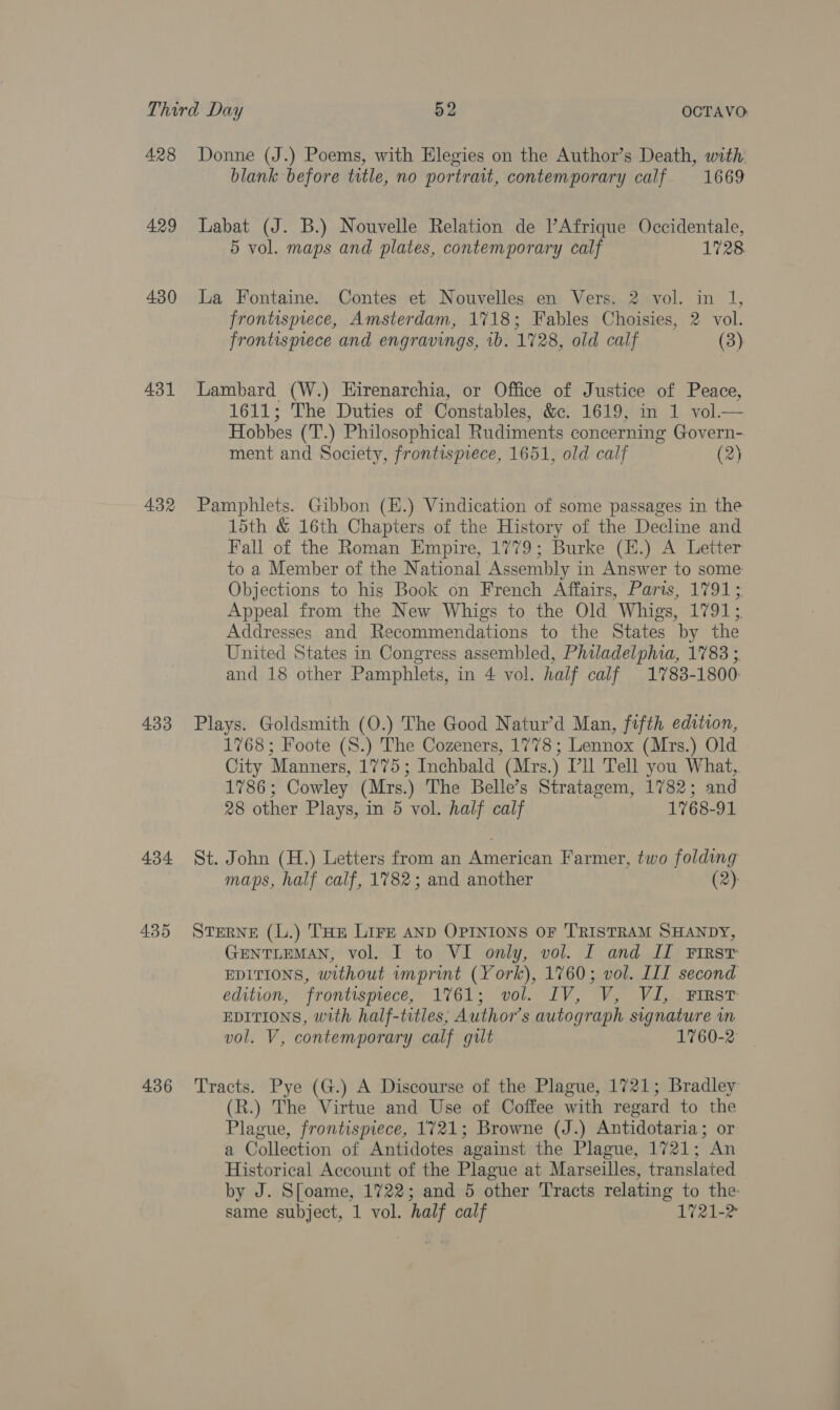 428 429 430 431 432 433 434 435 436 Donne (J.) Poems, with Elegies on the Author’s Death, with blank before title, no portrait, contemporary calf 1669 Labat (J. B.) Nouvelle Relation de l’Afrique Occidentale, 5 vol. maps and plates, contemporary calf 1728. La Fontaine. Contes et Nouvelles en Vers. 2 vol. in 1, frontispiece, Amsterdam, 1718; Fables Choisies, 2 vol. frontispiece and engravings, 1b. 1728, old calf (3) Lambard (W.) EHirenarchia, or Office of J ustice of Peace, 1611; The Duties of Constables, &amp;c. 1619, 1 Hobbes (T.) Philosophical Rudiments concerning Govern- ment and Society, frontispiece, 1651, old calf (2)  Pamphlets. Gibbon (E.) Vindication of some passages in the 15th &amp; 16th Chapters of the History of the Decline and Fall of the Roman Empire, 1779; Burke (H.) A Letter to a Member of the National Assembly in Answer to some Objections to his Book on French Affairs, Paris, 1791; Appeal from the New Whigs to the Old Whigs, 1791; Addresses and Recommendations to the States by the United States in Congress assembled, Philadelphia, 1783 ; and 18 other Pamphlets, in 4 vol. half calf 1783-1800 Plays. Goldsmith (O.) The Good Natur’d Man, fifth edition, 1768; Foote (S.) The Cozeners, 1778; Lennox (Mrs.) Old City Manners, 1775; Inchbald (Mrs.) Pll Tell you What, 1786; Cowley (Mrs.) The Belle’s Stratagem, 1782; and 28 other Plays, in 5 vol. half calf 1768-91 St. John (H.) Letters from an a eacan Farmer, two folding maps, half calf, 1782; and another (2): STERNE (L.) THE Lire AND OPINIONS OF TRISTRAM SHANDY, GENTLEMAN, vol. I to VI only, vol. I and II First EDITIONS, without imprint (York), 1760; vol. III second edition, frontispiece, 1%61; vol. IV, V, Vi, First EDITIONS, with half-titles, Author’s autograph signature in vol. V, contemporary calf gilt 1760-2 Tracts. Pye (G.) A Discourse of the Plague, 1721; Bradley (R.) The Virtue and Use of Coffee with regard to the Plague, frontispiece, 1721; Browne (J.) Antidotaria; or a Collection of Antidotes against the Plague, 1721; An Historical Account of the Plague at Marseilles, translated by J. S[oame, 1722; and 5 other Tracts relating to the same subject, 1 vol. half calf 1721-2