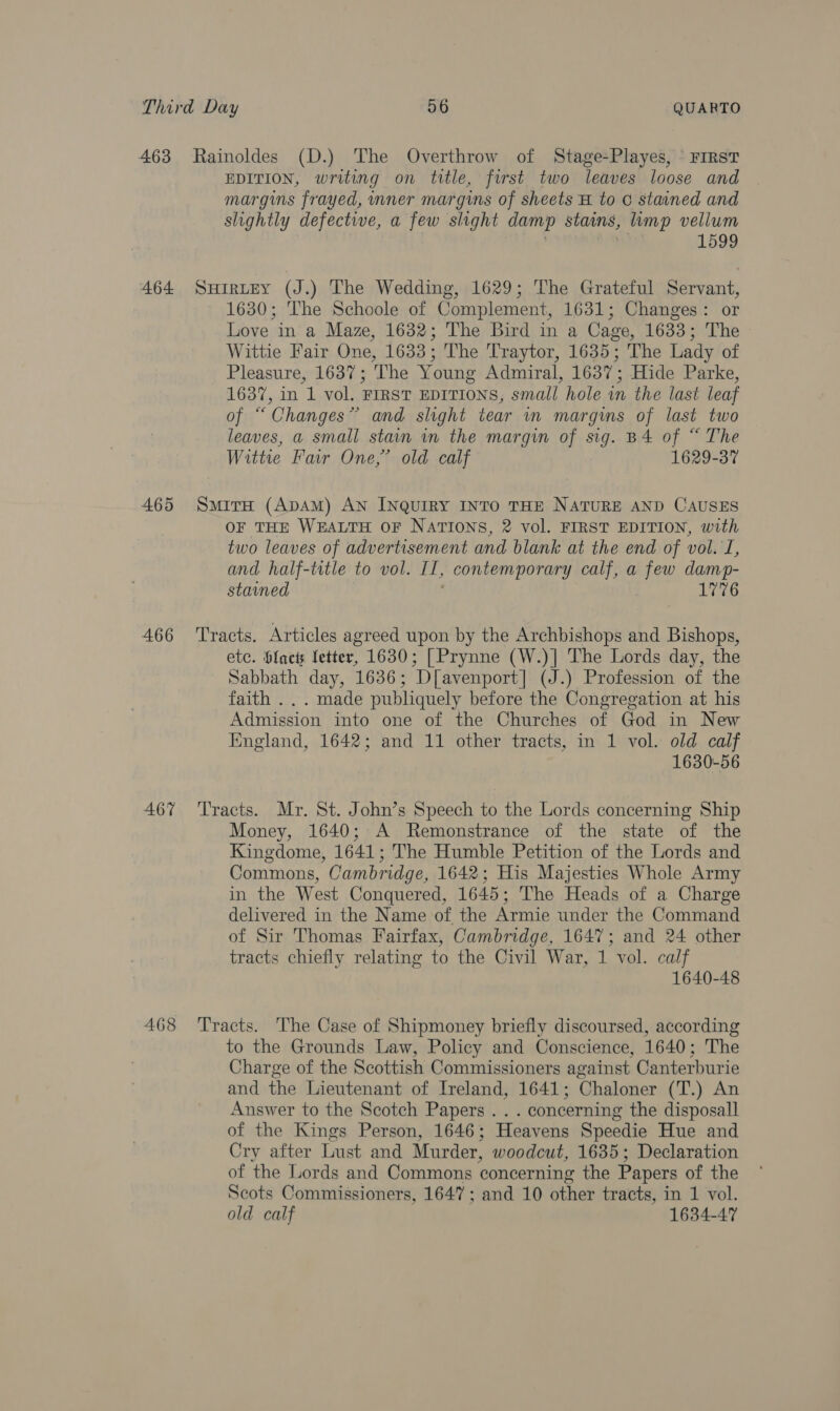 463 Rainoldes (D.) The Overthrow of Stage-Playes, ‘ First EDITION, writing on title, first two leaves loose and margins frayed, inner margins of sheets H to G stained and slightly defective, a few slight damp stains, imp vellum 1599 464 Suirtey (J.) The Wedding, 1629; The Grateful Servant, 1630; The Schoole of Complement, 1631; Changes: or Love in a Maze, 1632; The Bird in a Cage, 1633; The Wittie Fair One, 1633; The Traytor, 1635; The Lady of Pleasure, 1637; The Young Admiral, 1637; Hide Parke, 1637, in 1 vol. FIRST EDITIONS, small hole vn the last leaf of “Changes” and slight tear in margins of last two leaves, a small stain in the margin of sig. B4 of “ The Witte Far One,’ old calf 1629-37 465 Smira (ApAM) An Inquiry INTO THE NATURE AND CAUSES OF THE WEALTH OF NATIONS, 2 vol. FIRST EDITION, with two leaves of advertisement and blank at the end of vol. J, and half-title to vol. H, contemporary calf, a few damp- stained 1776 466 ‘Tracts. Articles agreed upon by the Archbishops and Bishops, ete. bfacts fetter, 1630; [| Prynne (W.)] The Lords day, the Sabbath day, 1636; D[avenport] (J.) Profession of the faith .. . made publiquely before the Congregation at his Admission into one of the Churches of God in New England, 1642; and 11 other tracts, in 1 vol. old calf 1630-56 467 Tracts. Mr. St. John’s Speech to the Lords concerning Ship Money, 1640; A Remonstrance of the state of the Kingdome, 1641; The Humble Petition of the Lords and Commons, Cambridge, 1642; His Majesties Whole Army in the West Conquered, 1645; The Heads of a Charge delivered in the Name of the Armie under the Command of Sir Thomas Fairfax, Cambridge, 1647; and 24 other tracts chiefly relating to the Civil War, 1 vol. calf 1640-48 468 Tracts. The Case of Shipmoney briefly discoursed, according to the Grounds Law, Policy and Conscience, 1640; The Charge of the Scottish Commissioners against Canterburie and the Lieutenant of Ireland, 1641; Chaloner (T.) An Answer to the Scotch Papers . . . concerning the disposall of the Kings Person, 1646; Heavens Speedie Hue and Cry after Lust and Murder, woodcut, 1635; Declaration of the Lords and Commons concerning the Papers of the Scots Commissioners, 1647; and 10 other tracts, in 1 vol. old calf 1634-47