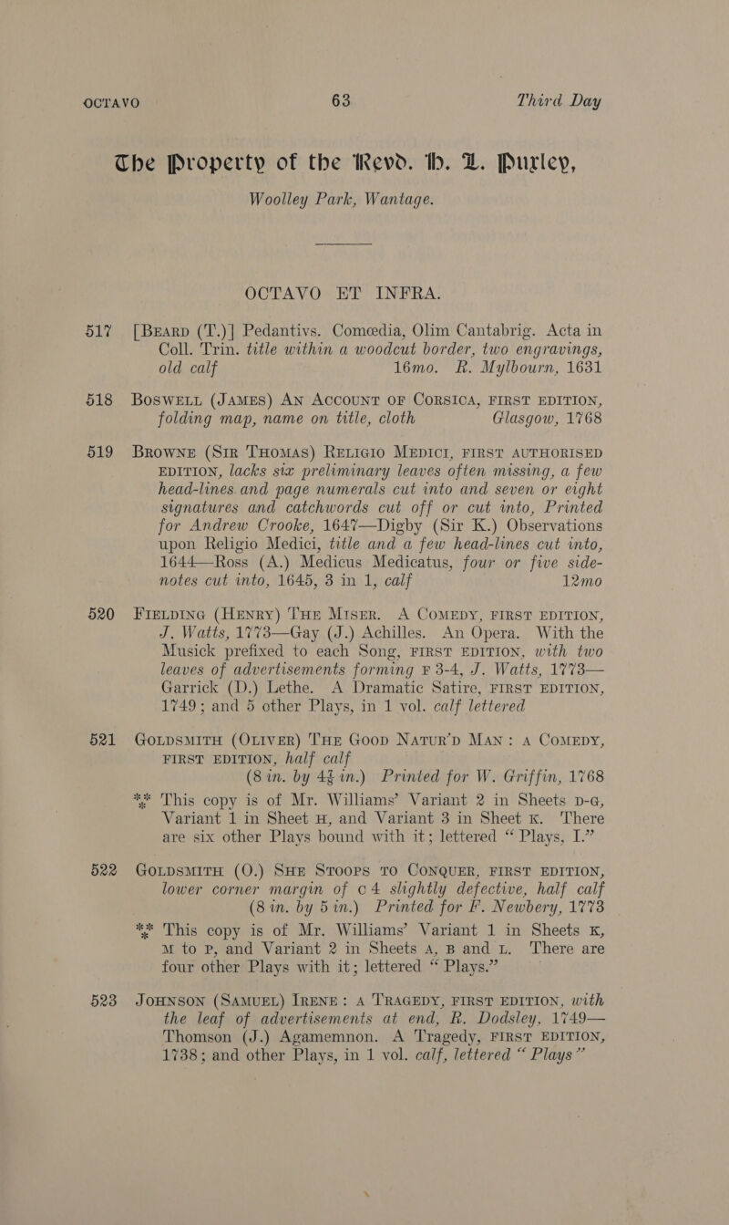The Property of the Revd. bh. Z. Purley, Woolley Park, Wantage. OCTAVO ET INFRA. 517 [Brarp (T.)| Pedantivs. Comeedia, Olim Cantabrig. Acta in Coll. Trin. title within a woodcut border, two engravings, old calf 16mo. Rk. Mylbourn, 1631 518 Boswetui (James) AN AccouNT OF CORSICA, FIRST EDITION, folding map, name on title, cloth Glasgow, 1768 519 Browne (Sir THomas) REeLicio MEDICI, FIRST AUTHORISED EDITION, lacks six preliminary leaves often missing, a few head-lines.and page numerals cut into and seven or erght signatures and catchwords cut off or cut into, Printed for Andrew Crooke, 1647—Digby (Sir K.) Observations upon Religio Medici, title and a few head-lines cut into, 1644—Ross (A.) Medicus Medicatus, fous or five side- notes cut into, 1645, 3 in 1, calf 12mo 620 FIELDING (HENRY) THE MisEr. A COMEDY, FIRST EDITION, J. Watts, 1773—Gay (J.) Achilles. An Opera. With the Musick prefixed to each Song, FIRST EDITION, with two leaves of advertisements forming ¥ 3-4, J. Watts, 1773— Garrick (D.) Lethe. A Dramatic Satire, FIRST EDITION, 1749; and 5 other Plays, in 1 vol. calf lettered 521 GoLpsMITH (OLIVER) THE Goop Natur’&gt; Man: A CoMEDyY, FIRST EDITION, half calf (Sin. by 46 1n.) Printed for W. Griffin, 1768 ** This copy is of Mr. Williams’ Variant 2 in Sheets p-a, Variant 1 in Sheet H, and Variant 3 in Sheet k. There are six other Plays bound with it; lettered “ Plays, I.” 522 GOLDSMITH (O.) SHE STOOPS TO CONQUER, FIRST EDITION, lower corner margwm of o4 slightly defective, half calf (8 in. by 5in.) Printed for F. Newbery, 1773 ** This copy is of Mr. Williams’ Variant 1 in Sheets kK, mM to P, and Variant 2 in Sheets a4, B and Lt. ‘There are four other Plays with it; lettered “ Plays.” 523 JOHNSON (SAMUEL) IRENE: A TRAGEDY, FIRST EDITION, with the leaf of advertisements at end, R. Dodsley, 1749— Thomson (J.) Agamemnon. A Tragedy, FIRST EDITION, 1738; and other Plays, in 1 vol. calf, lettered “ Plays”