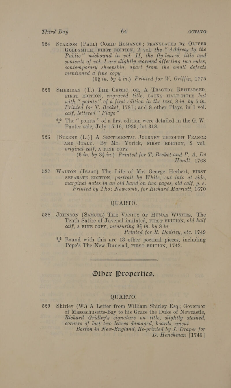 D259 526 527 528 GOLDSMITH, FIRST EDITION, 2 yol. the “ Address to the Public” misbound in vol. II, the fly-leaves, title and contents of vol. I are slightly wormed affecting two rules, contemporary sheepskin, apart from the small defects mentioned a fine copy (68 in. by 41n.) Printed for W. Griffin, 1775 FIRST EDITION, engraved title, LACKS HALF-TITLE but with “ points” of a first edition in the text, 8 in. by 5 1. Printed for T. Becket, 1781; and 8 other Plays, in 1 vol. calf, lettered “ Plays” Panter sale, July 15-16, 1929, lot 318. AND Itaty. By Mr. Yorick, FIRST EDITION, 2 vol. original calf, A FINE COPY (6 in. by 38 1n.) Printed for T. Becket and P. A. De Hondt, 1768 SEPARATE EDITION, portrait by White, cut into at side, marginal notes in an old hand on two pages, old calf, g. e. Printed by Tho: Newcomb, for Richard Marriott, 1670 QUARTO. é Tenth Satire of Juvenal imitated, FIRST EDITION, old half calf, A FINE COPY, measuring 92 in. by 8 in. Printed for R. Dodsley, etc. 1749 Pope’s The New Dunciad, FIRST EDITION, 1742.     Otber Properties. QUARTO. of Massachusetts-Bay to his Grace the Duke of Newcastle, Richard Gridley’s signature on title, slightly stained, corners of last two leaves damaged, boards, uncut Boston in New-England, Re-printed by J. Draper for D, Henchman [1746]