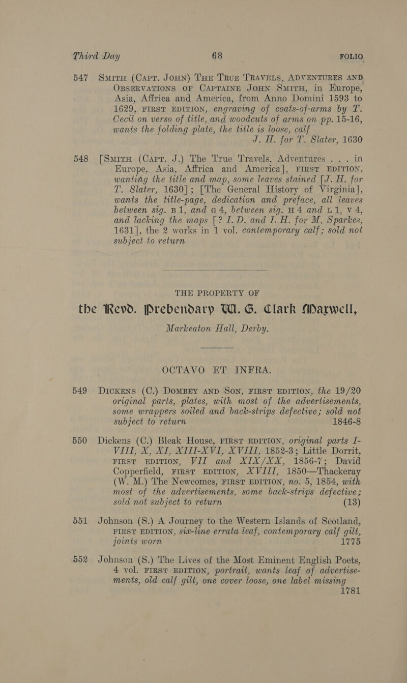 547 SmirxH (Capr. JoHN) THE TRuE TRAVELS, ADVENTURES AND. OBSERVATIONS OF CAPTAINE JOHN SMITH, in EHurope, Asia, Affrica and America, from Anno Domini 1593 to 1629, FIRST EDITION, engraving of coats-of-arms by T. Cecil on verso of title, and woodcuts of arms on pp. 15-16, wants the folding plate, the title is loose, calf J. H. for T. Slater, 1630 548 [Smirw (Capr. J.) The True Travels, Adventures . . . in Europe, Asia, Affrica and America], FIRST EDITION, wanting the title and map, some leaves stained | J. H. for T. Slater, 1630]; [The General History of Virginia], wants the trtle-page, dedication and preface, all leaves between sig. B1, and a4, between sig. H4 and L1, V4, and lacking the maps [-? I. D. and I. H. for M. Sparkes, 1631], the 2 works in 1 vol. contemporary calf; sold not subject to return  THE PROPERTY OF the Revd. Prebendary UW. G. Clark Maxwell, Markeaton Hall, Derby. OCTAVO ET INFRA. 549 Dickens (C.) DoMBEY AND SON, FIRST EDITION, the 19/20 original parts, plates, with most of the advertisements, some wrappers soiled and back-strips defective; sold not subject to return 1846-8 550 Dickens (C.) Bleak House, FIRST EDITION, original parts I- VII, X, XI, XTI-XVI, XVIII, 1852-3; Little Dorrit, FIRST EDITION, VII and XIX/XX, 1856-7; David Copperfield, First EpITIOoN, AVIIZ, 1850—Thackeray (W. M.) The Newcomes, FIRST EDITION, no. 5, 1854, with most of the advertisements, some back-strips defectwe ; sold not subject to return (13) 551 Johnson (S8.) A Journey to the Western Islands of Scotland, FIRST EDITION, sta-line errata leaf, contemporary calf gilt, joints worn 1775. 552 Johnson (S.) The Lives of the Most Eminent English Poets, 4 vol. FIRST EDITION, portrait, wants leaf of advertise- ments, old calf gilt, one cover loose, one label missing 1781