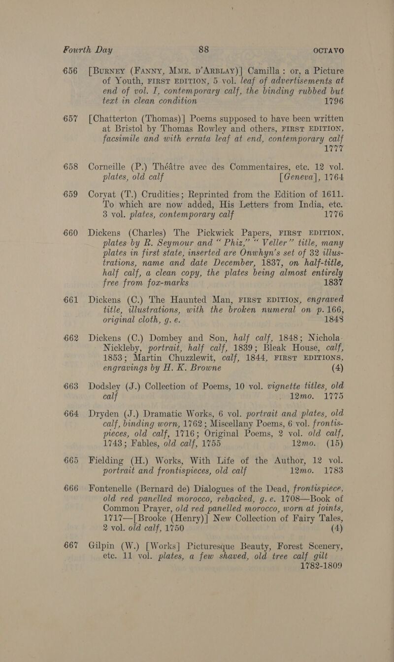 656 657 658 659 660 661 662 663 664 667 [Burney (Fanny, Mme. p’ARBLAY)] Camilla: or, a Picture of Youth, First EDITION, 5 vol. leaf of advertisements at end of vol. I, contemporary calf, the binding rubbed but text in clean condition 1796 [Chatterton (Thomas) | Poems supposed to have been written at Bristol by Thomas Rowley and others, FIRST EDITION, facsimile and with errata leaf at end, contemporary calf 1777 Corneille (P.) Théatre avec des Commentaires, etc. 12 vol. plates, old calf [ Geneva], 1764 Coryat (T.) Crudities; Reprinted from the Edition of 1611. To which are now added, His Letters from India, ete. 3 vol. plates, contemporary calf 1776 Dickens (Charles) The Pickwick Papers, FIRST EDITION, plates by R. Seymour and “ Phiz,” “ Veller” title, many plates in first state, inserted are Onwhyn’s set of 32 illus- trations, name and date December, 183%, on half-title, half calf, a clean copy, the plates being almost entirely free from fox-marks 1837 Dickens (C.) The Haunted Man, FIRST EDITION, engraved title, wlustrations, with the broken numeral on p. 166, original cloth, g. e. 1848 Dickens (C.) Dombey and Son, half calf, 1848; Nichola: Nickleby, portrait, half calf, 1839; Bleak House, calf, 1853; Martin Chuzzlewit, calf, 1844, FIRST EDITIONS, engravings by H. K. Browne (4) Dodsley (J.) Collection of Poems, 10 vol. vignette tttles, old calf » 12mo0. 1775 Dryden (J.) Dramatic Works, 6 vol. portrait and plates, old calf, binding worn, 1762; Miscellany Poems, 6 vol. frontis- meces, old calf, 1716; Original Poems, 2 vol. old calf, 1743; Fables, old calf, 1755 12mo. (15) Fielding (H.) Works, With Life of the Author, 12 vol. portrait and frontispreces, old calf 12mo. 1783 Fontenelle (Bernard de) Dialogues of the Dead, frontispiece, old red panelled morocco, rebacked, g. e. 1708—Book of Common Prayer, old red panelled morocco, worn at joints, 1717—[ Brooke (Henry)] New Collection of Fairy Tales, 2 vol. old calf, 1750 (4) Gilpin (W.) [Works] Picturesque Beauty, Forest Scenery, etc. 11 vol. plates, a few shaved, old tree calf gilt ; 1782-1809