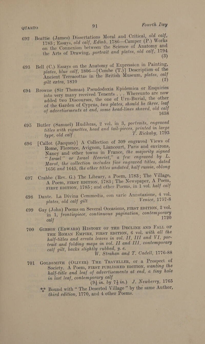 QUARTO od. Fourth Day 692 Beattie (James) Dissertations Moral and Critical, old calf, 1783; Essays, old calf, Edinb. 1786—Camper (P.) Works on the Connexion between the Science of Anatomy and the Arts of Drawing, portrait and plates, old calf, 1794 (3) 693 Bell (C.)- Essays on the Anatomy of Expression in Painting, plates, blue calf, 1806—[Combe (T.)| Description of the Ancient Terracottas in the British Museum, plates, calf gilt extra, 1810 2 694 Browne (Sir Thomas) Pseudodoxia Epidemica or Enquiries into very many received Tenents . . . Whereunto are now added two Discourses, the one of Urn-Burial, the other of the Garden of Cyprus, two plates, should be three, leaf of advertisements at end, some head-lines shaved, old calf | 1658 695 Butler (Samuel) Hudibras, 2 vol. in 3, portraits, engraved titles with vignettes, head and taul-pieces, printed in large type, old calf. T. Rickaby, 1793 696 [Callot (Jacques)] A Collection of 309 engraved Views of has Rome, Florence, Avignon, Liancourt, Paris and environs, Nancy and other towns in France, the majority signed “Torael’’ or Israel Henriet,;’ a few engraved by L. Marot, the collection includes five engraved titles, dated 1656 and 1645, the other titles undated, half russia, oblong 697 Crabbe (Rev. G.) The Library, a Poem, 1783; The Village, A Poem, FIRST EDITION, 1783; The Newspaper, A Poem, FIRST EDITION, 1785; and other Poems, in 1 vol. half calf 698 Dante. La Divina Commedia, con varie Annotazione, 4 vol. plates, old calf gilt . Venice, 1757-8 699 Gay (John) Poems on Several Occasions, FIRST EDITION, 2 vol. in 1, frontispiece, continuous pagination, contemporary calf | 720 700 Gipson (EpwARD) HisToRY OF THE DECLINE AND FALL OF rue ROMAN EMPIRE, FIRST EDITION, 6 vol. with all the half-titles and errata leaves in vol. II, III and VI, por- trait and folding maps in vol. II and III, contemporary calf gilt, backs slightly vubbed, y. é. W. Strahan and T. Cadell, 1776-88 01 GotpsmiTH (OLIVER) THE ‘TRAVELLER, or a Prospect of Society. A Poem, FIRST PUBLISHED EDITION, wanting the half-title and leaf of advertisements at end, a tiny hole in last leaf, contemporary calf (94 in. by Thin.) J. Newberry, 1765 ** Bound with “ The Deserted Village ” by the same Author,