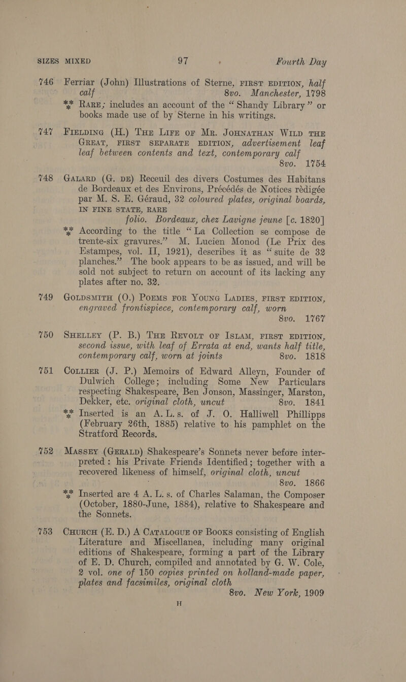 746 T47 748 749 750 751 752 753 Ferriar (John) Illustrations of Sterne, FIRST EDITION, half calf 8vo. Manchester, 1798 books made use of by Sterne in his writings. Frevpine (H.) Toe Lire or Mr. JoHNAaTHAN WILD THE GREAT, FIRST SEPARATE EDITION, advertisement leaf leaf between contents and text, contemporary calf 8vo. 1754 GALARD (G. DE) Receuil des divers Costumes des Habitans de Bordeaux et des Environs, Précédés de Notices rédigée par M.S. H. Géraud, 32 coloured plates, original boards, IN FINE STATE, RARE folio. Bordeaux, chez Lavigne jeune [c. 1820] trente-six gravures.” M. Lucien Monod (Le Prix des Hstampes, vol. II, 1921), describes it as “‘ suite de 32 planches.” ‘The book appears to be as issued, and will be sold not subject to return on account of its lacking any plates after no. 32. . GoLtpsmiTH (O.) PorMs For Younc LADIES, FIRST EDITION, engraved frontispiece, contemporary calf, worn 8vo. 1767 SHELLEY (P. B.) THe Revoir or IsLaM, FIRST EDITION, second issue, with leaf of Errata at end, wants half title, contemporary calf, worn at joints 8vo. 1818 Cottier (J. P.) Memoirs of Edward Alleyn, Founder of Dulwich College; including Some New Particulars respecting Shakespeare, Ben Jonson, Massinger, Marston, Dekker, etc. original cloth, uncut 8vo. 1841 *, Inserted is an A.L.s. of J. O. Halliwell Phillipps (February 26th, 1885) relative to his pamphlet on the Stratford Records. Massey (GERALD) Shakespeare’s Sonnets never before inter- preted: his Private Friends Identified; together with a recovered likeness of himself, original cloth, uncut | 8vo. 1866 *. Inserted are 4 A. L.s. of Charles Salaman, the Composer (October, 1880-June, 1884), relative to Shakespeare and the Sonnets. CuurcH (KH. D.) A CaraLocuE oF Books consisting of English Literature and Miscellanea, including many original editions of Shakespeare, forming a part of the Library of EK. D. Church, compiled and annotated by G. W. Cole, 2 vol. one of 150 copies printed on holland-made paper, plates and facsimiles, original cloth 8v0. New York, 1909 H