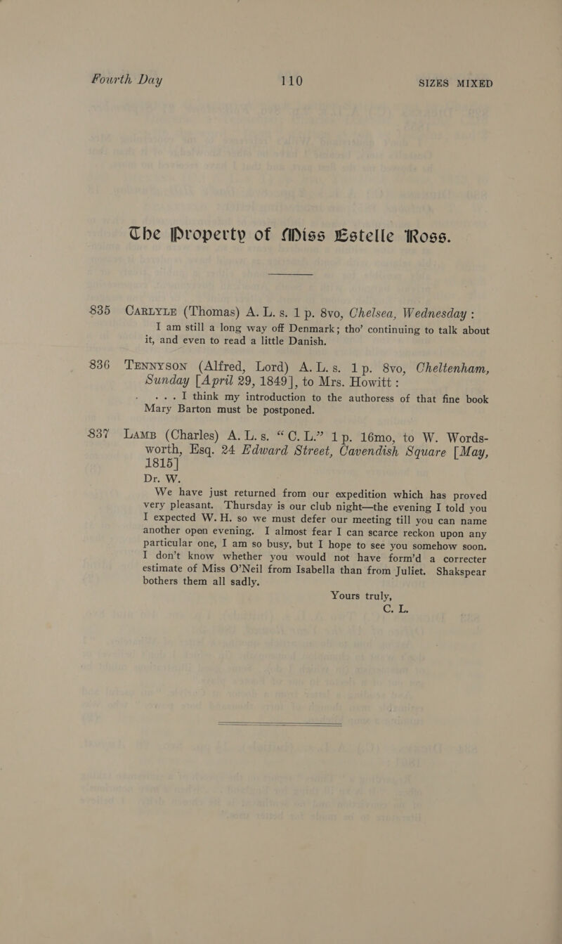 835 836 837 Che Property of Miss Estelle Ross. CARLYLE (‘Thomas) A. L.s. 1 p. 8vo, Chelsea, Wednesday : I am still a long way off Denmark; tho’ continuing to talk about it, and even to read a little Danish. Tennyson (Alfred, Lord) A.L.s. 1p. 8vo, Cheltenham, Sunday [April 29, 1849], to Mrs. Howitt : . . . I think my introduction to the authoress of that fine book Mary Barton must be postponed. Lamp (Charles) A.L.s. “0. L.” 1p. 16mo, to W. Words- worth, Hsq. 24 Hdward Street, Cavendish Square [May, 1815 | Dr. W. We have just returned from our expedition which has proved very pleasant. Thursday is our club night—the evening I told you I expected W.H. so we must defer our meeting till you can name another open evening. I almost fear I can scarce reckon upon any particular one, I am so busy, but I hope to see you somehow soon. I don’t know whether you would not have form’d a correcter estimate of Miss O’Neil from Isabella than from Juliet. Shakspear bothers them all sadly. Yours truly, Ce.  