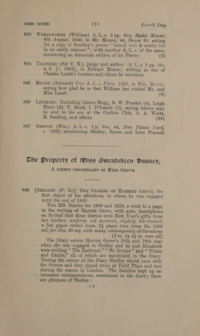 843 844 845 846 847 WorpswortH (William) A. L.s. 2 pp. 8vo, Rydal Mount, 6th August, 1846, to Mr. Moxon, 44, Dover St. asking for a copy of Southey’s poems “ bound well &amp; neatly but in no costly manner”; with another A. ls. of the same, concerning an American edition of his Poems (2) TatFourp (Sir T. N.), judge and author. A. Ts. 2 pp. 4to, n.d. [c. 1834], to Edward Moxon; writing as one of Charles Lamb’s trustees and whom he mentions Moxon (Edward) Two A. L.s. Paris, 1833, to Wm. Moxon, saying how glad he is that William has visited Mr. and Miss Lamb (2) Lirrrary. Including James Hogg, B. W. Proctor (4), Leigh Hunt (3), T. Hood, I. D’Israeli (2), saying letters may be sent to his son at the Carlton Club, A. A. Watts, R. Southey, and others (24) Gopwin (Wm.) A.L.s. 1p. 8vo, 44, New Palace Yard, c. 1832, mentioning Shelley, Byron and Love Peacock —   848 A DIRECT DESCENDANT OF Miss GRovE. —_—_—_—_—_—_ [SHELLEY (P. B.)] Tue Diartes or Harrier Grove, the first object of his affections, to whom he was engaged until the end of 1810 Iwo MS. Diaries for 1809 and 1810, a week to a page, in the writing of Harriet Grove, with auto. inscriptions on fly-leaf that these diaries were New Year’s gifts from her mother, wmform red morocco, slightly ink-stained, a few pages rather loose, 24 pages torn from the 1809 vol. for Dec. 30 seq. with many contemporary obliterations (3 wm. by 44 in. over all) The Diary covers Harriet Grove’s 18th and 19th year when she was engaged to Shelley and he and Elizabeth were writing “ The Zastrozzi,” “ St. Irvyne ” and “ Victor and Cazire,” all of which are mentioned in the Diary. During the course of the Diary Shelley stayed once with the Groves and they stayed twice at Field Place and met during the season in London. The families kept up on » incessant correspondence, mentioned in the diary; there are glimpses of Shelley : ie