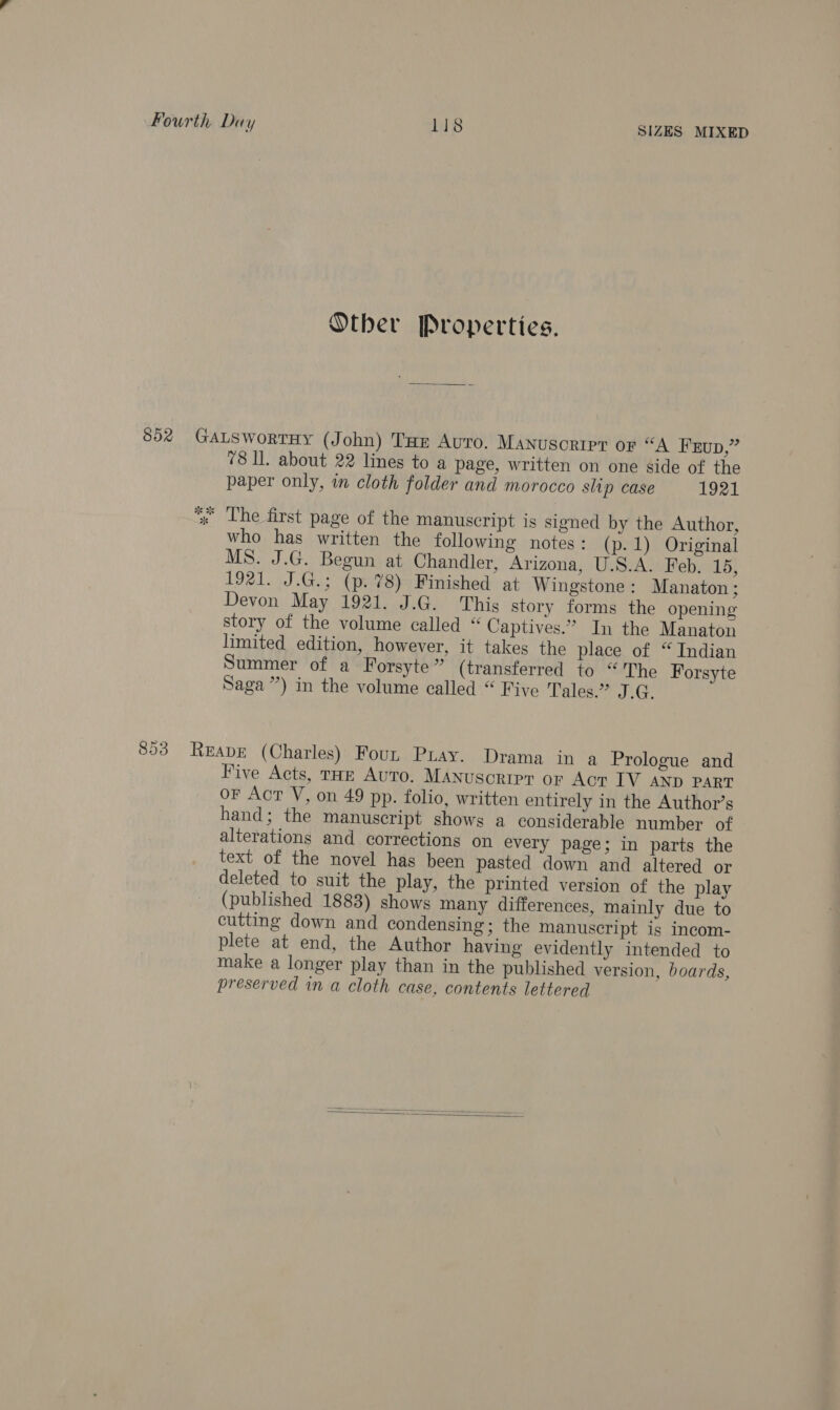 Other Properties. 652 GaLswortuy (John) Tae Avro. Manuscript oF “A Fup,” 78 Il. about 22 lines to a page, written on one side of the paper only, in cloth folder and morocco slip case 1921 * The first page of the manuscript is signed by the Author, who has written the following notes: (p.1) Original MS. J.G. Begun at Chandler, Arizona, U.S.A. Feb. 15, 1921. J.G.; (p.7%8) Finished at Wingstone: Manaton; Devon May 1921. J.G. This story forms the opening story of the volume called “ Captives.” In the Manaton limited edition, however, it takes the place of “ Indian Summer of a Forsyte” (transferred to “The Forsyte Saga”) in the volume called “ Five Tales.” J.GQ. 853 Reape (Charles) Foun Pray. Drama in a Prologue and Five Acts, THE Auto. MANUSCRIPT OF Act IV AND PART oF Act V, on 49 pp. folio, written entirely in the Author’s hand; the manuscript shows a considerable number of alterations and corrections on every page; in parts the text of the novel has been pasted down and altered or deleted to suit the play, the printed version of the play (published 1883) shows many differences, mainly due to cutting down and condensing; the manuscript is incom- plete at end, the Author having evidently intended to make a longer play than in the published version, boards, preserved in a cloth case, contents lettered 