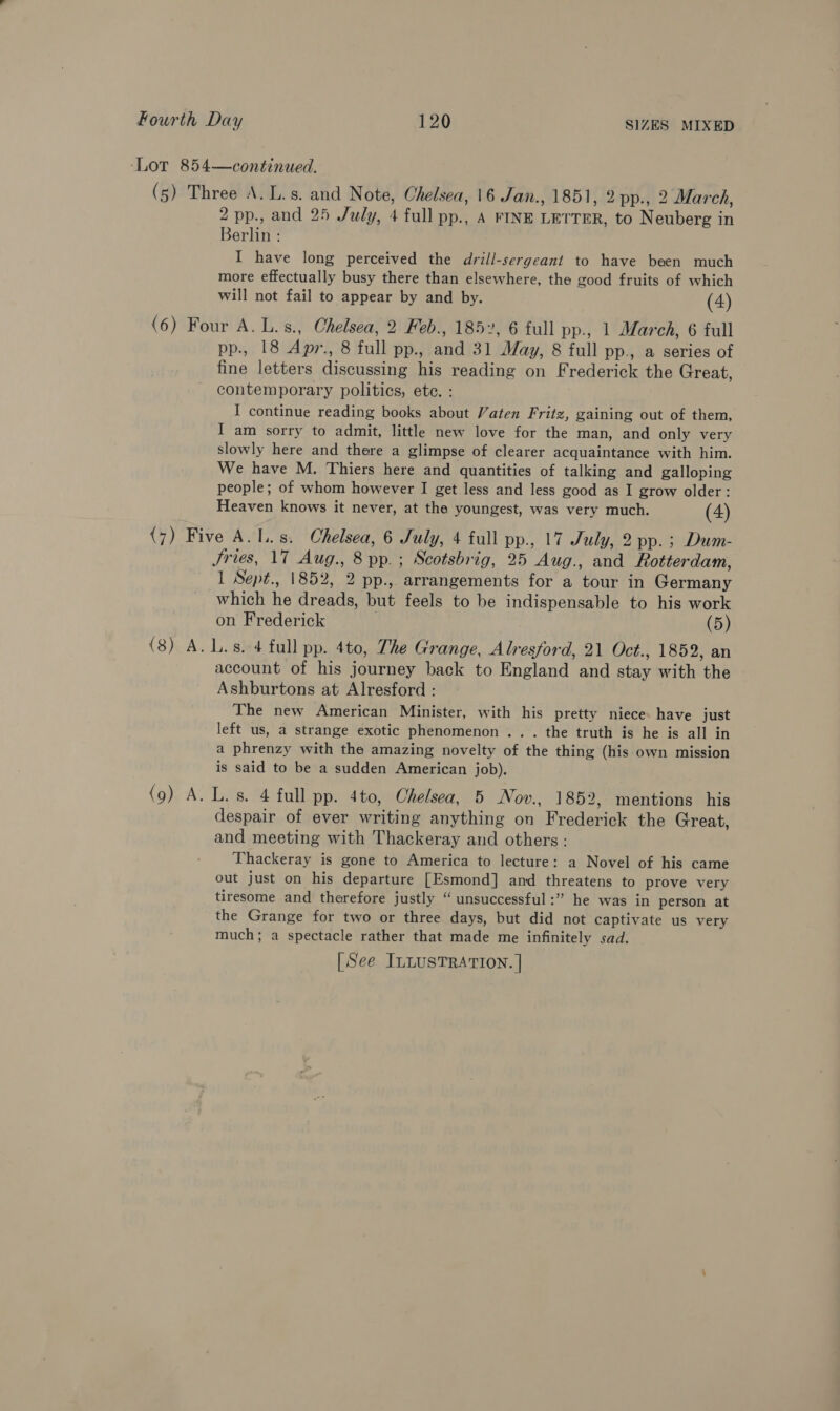 Berlin : I have long perceived the drill-sergeant to have been much more effectually busy there than elsewhere, the good fruits of which will not fail to appear by and by. (4) pp., 18 Apr., 8 full pp., and 31 May, 8 full pp., a series of fine letters discussing his reading on Frederick the Great, contemporary politics, ete. : I continue reading books about Vaten Fritz, gaining out of them, I am sorry to admit, little new love for the man, and only very slowly here and there a glimpse of clearer acquaintance with him. We have M. Thiers here and quantities of talking and galloping people; of whom however I get less and less good as I grow older: Heaven knows it never, at the youngest, was very much. (4) Jries, 17 Aug., 8 pp.; Scotsbrig, 25 Aug., and Rotterdam, 1 Sept., 1852, 2 pp., arrangements for a tour in Germany which he dreads, but feels to be indispensable to his work on Frederick (5) (9) A. account of his journey back to England and stay with the Ashburtons at Alresford : The new American Minister, with his pretty niece. have just left us, a strange exotic phenomenon ... the truth is he is all in a phrenzy with the amazing novelty of the thing (his own mission is said to be a sudden American job). L. s. 4 full pp. 4to, Chelsea, 5 Nov., 1852, mentions his despair of ever writing anything on Frederick the Great, and meeting with Thackeray and others: _ Thackeray is gone to America to lecture: a Novel of his came out just on his departure [Esmond] and threatens to prove very tiresome and therefore justly “ unsuccessful :” he was in person at the Grange for two or three days, but did not captivate us very much; a spectacle rather that made me infinitely sad. [See ILLusTRATIoN. |