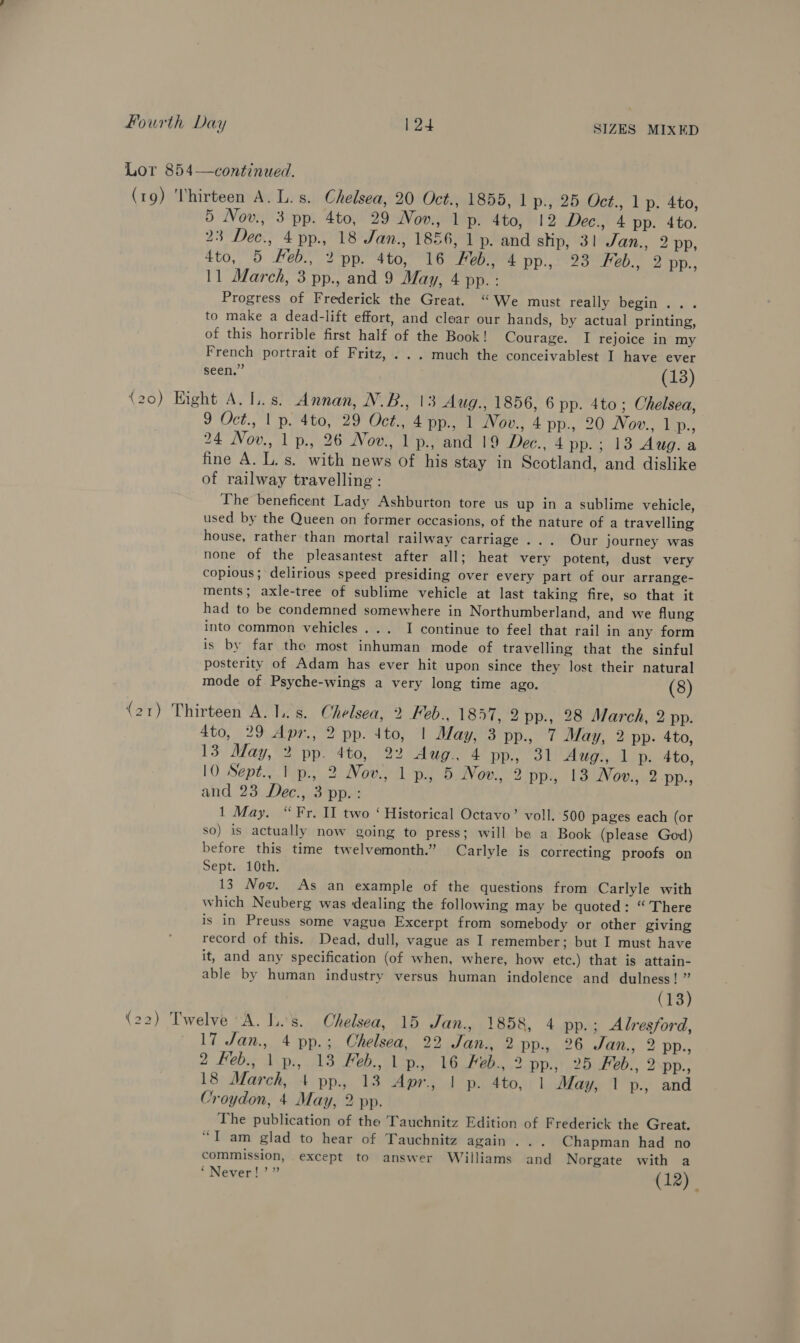 Lor 854—continued. (19) Thirteen A. L.s. Chelsea, 20 Oct., 1855, 1 p., 25 Oct., 1 p. 4to, 5 Nov., 3 pp. 4to, 29 Nov., 1 p. 4to, 12 Dec., 4 pp. 4to. 23 Dec., 4 pp., 18 Jan., 1856, 1 p. and stip, 3! Jan., 2 pp, 4to, 5 Heb., 2 pp. 4to, 16 Heb., 4 pp., 23 Feb., 2 HD., 11 March, 3 pp., and 9 May, 4 pp. : Progress of Frederick the Great. “We must really begin... to make a dead-lift effort, and clear our hands, by actual printing, of this horrible first half of the Book! Courage. I rejoice in my French portrait of Fritz, . .. much the conceivablest I have ever seen.” (13) (20) Hight A. Ls. Annan, N.B., 13 Aug., 1856, 6 pp. 4to ; Chelsea, 9 Oct., | p. 4to, 29 Oct., 4 pp., 1 Nov., 4 pp., 20 Nov., no. 24 Nov., 1 p., 26 Novw., 1 p., and 19 Dee., 4 pp.; 13 Aug. a fine A. L.s. with news of his stay in Scotland, and dislike of railway travelling : The beneficent Lady Ashburton tore us up in a sublime vehicle, used by the Queen on former occasions, of the nature of a travelling house, rather than mortal railway carriage... Our journey was none of the pleasantest after all; heat very potent, dust very copious; delirious speed presiding over every part of our arrange- ments; axle-tree of sublime vehicle at last taking fire, so that it had to be condemned somewhere in Northumberland, and we flung into common vehicles... I continue to feel that rail in any form is by far the most inhuman mode of travelling that the sinful posterity of Adam has ever hit upon since they lost their natural mode of Psyche-wings a very long time ago. (8) (21) Thirteen A. ls. Chelsea, 2 Feb.. 1857, 2 pp., 28 March, 2 pp. 4to, 29 Apr., 2 pp. 4to, | May, 3 pp., 7 May, 2 pp. 4to, 13 May, 2 pp. 4to, 22 Aug.. 4 pp., 31 Aug., 1 p. 4to, 10 Sept., | p., 2 Nov., 1 p., 5 Nov. 2 pp., 13 Nov., 2-pp., and 23 Dec., 3 pp.: 1 May. “Fr. II two ‘ Historical Octavo’ voll. 500 pages each (or so) is actually now going to press; will be a Book (please God) before this time twelvemonth.” Carlyle is correcting proofs on Sept. 10th. 13 Nov. As an example of the questions from Carlyle with which Neuberg was dealing the following may be quoted: “There is in Preuss some vague Excerpt from somebody or other giving record of this. Dead, dull, vague as I remember; but I must have it, and any specification (of when, where, how etc.) that is attain- able by human industry versus human indolence and dulness! ” (13) (22) Twelve “A. Jis. Chelsea, 15 Jan., 1858, 4 pp.; Alresford, 17 Jan., 4 pp.; Chelsea, 22 Jan., 2 pp., 26 Jan., 2 pp., 2 feb., 1 p., 13 Feb., 1p. 16 Feb., 2 pp., 25 Feb., 2 pp., 18 March, 4 pp., 13 Apr., | p. 4to, 1 May, 1 p., and Croydon, 4 May, 2 pp. The publication of the Tauchnitz Edition of Frederick the Great. “Tam glad to hear of Tauchnitz again... Chapman had no commission, except to answer Williams and Norgate with a ‘Never!’” (12) ,