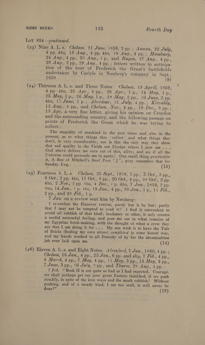 Lot 854—continued. (23) Nine A. L.s. Chelsea, 21 June, 1858, 2 pp.; Annan, 22 July, 4 pp. 4to, 16 Aug., 4 pp. 4to, 18 Aug., 4 pp.; Hamburg, 24 Aug. 4pp., 25 Aug., | p., and Rugen, 27 Aug., 4 pp., 28 Aug., 2 pp., 28 Aug., 4 pp.; letters written in anticipa- tion of the tour of Frederick the Great's battlefields undertaken by Carlyle in Neuberg’s company in Sept., 1858 (9) (24) Thirteen A. L.s. and Three Notes Chelsea, 13 April, 1859, 4 pp. 4to, 25 Apr., 4 pp., 26 Apr., 1 p., 14 May, 1 p., 25 May, 1 p., 26 May, 1p, 28 May, 2 pp., 10 Sune, 2 pp. 4to, 15 June, 1 p.; Aberdour, 21 July, 4 pp.; Kircaldy, 12 Aug., 4 pp., and Chelsea, -Nov., 4 PPh) 94. Dec., 3 np. : 13 Apr. a very fine letter, giving his opinion on Croydon and the surrounding country, and the following passage on prints of Frederick the Great which he was trying to collect : The stupidity of mankind in the past times and also in the present, as to what things they ‘collect’ and what things they ‘don’t, is very considerable; nor is this the only way they show that sad quality in the Fields not Elysian where I now am.. God above deliver me once out of this, alive; and see if all the Universe could persuade me in again! One small thing practicable is, A Box of Mitchell’s Steel Pens “J”; pray remember that for Sunday Evg. (16) (25) Fourteen A. L.s. Chelsea, 25 Sept., 1858, 2 pp., 5 Ch wo DD: 6 Oct., 2 pp. 4to, 11 Oct., 3 pp., 20 Oct., 4 pp., 28 Oct., 2 pp. 4to, 2 Novw., 2 pp. 4to, 4 Dec., | p. 4to, 7 Jan. 1859, 2 pp. 4to, 14 Jan., | p. 4to, 19 Jan., 4 pp., 30 Jan., 1p., 11 Feb., 2 pp., and 28 Feb., 1 p. 7 Jan. on a review sent him by Neuberg : I re-enclose the Hanover review, partly lest it be lost; partly that I may not be tempted to read it! I find it convenient to: avoid all rubbish of that kind; laudatory or other, it only creates a sordid sorrowful feeling, and puts me out in what remains of my Egyptian brick-making, with the thought of what a crew they are that I am doing it for... My one wish is to have the Tale of Bricks (finding my own straw) completed in some honest way, and my hands washed to all Eternity of by far the abominablest job ever laid upon me. (14) (26) Eleven A. Ll. s. and Hight Notes. d lres/ord, 7 Jan., 1860, 4 pp. ; Chelsea, 16 Jan., 4 pp., 23 Jan., 6 pp. and slip, 7 Feb., 4 pp., 5 March, 4 pp., 7 May, 4 pp., 11 May, 3 pp., 16 May, 2 pp., 7 June, 3 pp., 10 July, 2 pp., and Thurso, 29 Aug., 4 pp.: 7 Feb. ‘ Book II is not quite so bad as I had expected. Courage, we shall perhaps get our poor great Eastern launched, if we push steadily, in spite of the iron ways and the much rubbish! Without pushing, and of a steady kind, I see too well, it will never be done!” (19).