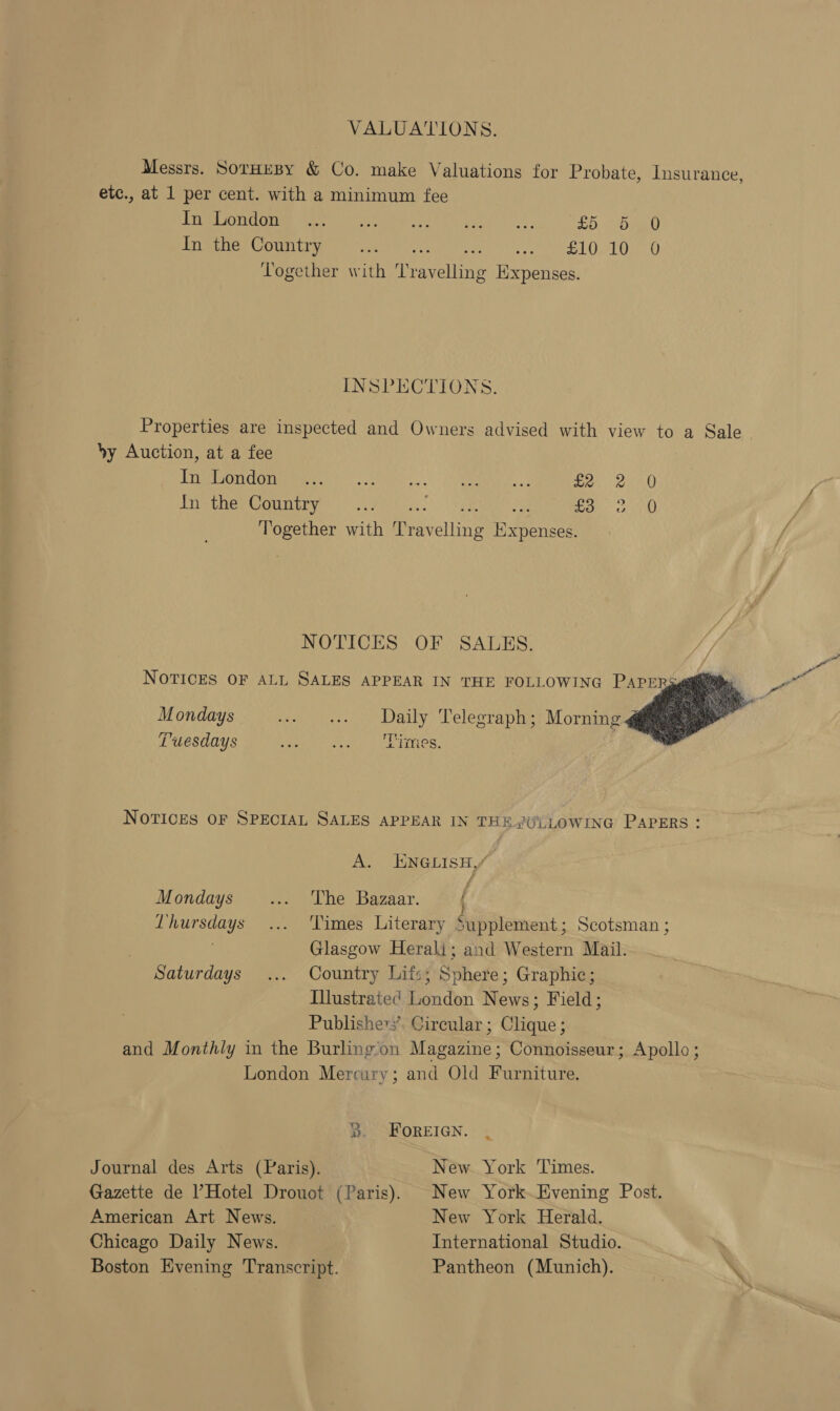 VALUATIONS. Messrs. SorHeBy &amp; Co. make Valuations for Probate, Insurance, etc., at 1 per cent. with a minimum fee PUPESOTGHMR eee eee core hua hf 2D DAO Inge Country 5 ate eee es yl Ue A) Together with cients iixpenses. INSPECTIONS. Properties are inspected and Owners advised with view to a Sale. by Auction, at a fee Bata Gari GVei71\ Sea Ags Rm Sf. ean es ATG Inthe’ Country ... an ore Neen with Tes ATA: Buen nse NOTICES OF SALES. yj  NOTICES OF ALL SALES APPEAR IN THE FOLLOWING PAPER Mondays - ss. Daily Telegraph; Morning @ Tuesdays Leeman tested | SenINes, NOTICES OF SPECIAL SALES APPEAR IN THE.{U°.LOWING PAPERS: A. ENGLISH / Mondays ... Lhe Bazaar. { Thursdays... Times Literary Supplement; Scotsman ; Glasgow Herali; and Western Mail. Saturdays ... Country Lifs; Sphere; Graphic; Illustrated London News; Field; Publishers’. Circular ; Shane) and Monthly in the Burling‘on Magazine ; Connoisseur; Apollo ; London Mercury; and Old Rea B. FOREIGN. | Journal des Arts (Paris). New York Times. Gazette de Hotel Drouot (Paris). New York.Hvening Post. American Art News. New York Herald. Chicago Daily News. International Studio. Boston Evening Transcript. Pantheon (Munich).