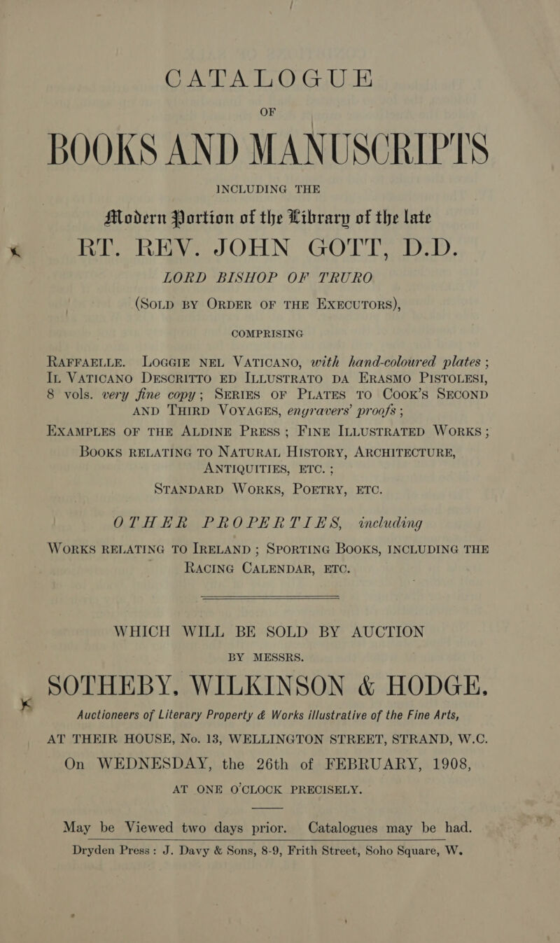 BOOKS AND MANUSCRIPTS INCLUDING THE Modern Portion of the Library of the late RT. REV. JOHN GOTT, D.D. LORD BISHOP OF TRURO (SoLD BY ORDER OF THE EXECUTORS), COMPRISING RAFFAELLE. LOGGIE NEL VATICANO, with hand-coloured plates ; In VATICANO DESCRITTO ED ILLUSTRATO DA ERASMO PISTOLESI, 8 vols. very fine copy; SERIES OF PLATES TO CooK’s SECOND AND THIRD VOYAGES, enyravers’ proofs ; EXAMPLES OF THE ALDINE PRESS; FINE ILLUSTRATED WORKS ; BooKS RELATING TO NATURAL HISTORY, ARCHITECTURE, ANTIQUITIES, ETC. ; STANDARD WORKS, POETRY, ETC. OTHER PROPERTIES, including WORKS RELATING TO IRELAND ; SPORTING BOOKS, INCLUDING THE RACING CALENDAR, ETC.   WHICH WILL BE SOLD BY AUCTION BY MESSRS. SOTHEBY, WILKINSON &amp; HODGE. Auctioneers of Literary Property é&amp; Works illustrative of the Fine Arts, AT THEIR HOUSE, No. 13, WELLINGTON STREET, STRAND, W.C. On WEDNESDAY, the 26th of FEBRUARY, 1908, AT ONE O'CLOCK PRECISELY. May be Viewed two days prior. Catalogues may be had. Dryden Press: J. Davy &amp; Sons, 8-9, Frith Street, Soho Square, W.  