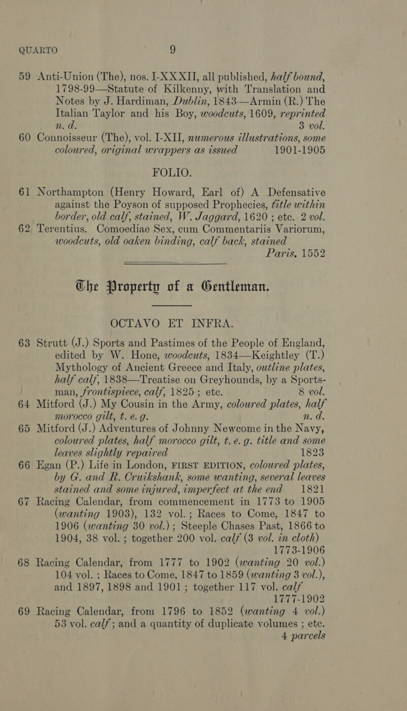 59 60 61 63 64 o&gt; or 66 67 68 69 Anti-Union (The), nos. I-X XXII, all published, half bound, 1798-99—Statute of Kilkenny, with Translation and Notes by J. Hardiman, Dublin, 1843—Armin (R.) The Italian Taylor and his Boy, woodcuts, 1609, reprinted n. d. 3 vol. Connoisseur (The), vol. I-XII, nwmerous tllustrations, some coloured, original wrappers as issued 1901-1905 FOLIO. Northampton (Henry Howard, Earl of) A Defensative against the Poyson of supposed Prophecies, fitle within border, old calf, stained, W. Jaggard, 1620 ; ete. 2 vol. Terentius. Comoediae Sex, cum Commentariis Variorum, woodcuts, old oaken binding, calf back, stained Paris, 1552 Ghe Property of a Gentleman. OCTAVO ET INFRA. Strutt (J.) Sports and Pastimes of the People of England, edited by W. Hone, woodcuts, 1834—Keightley (T.) Mythology of Ancient Greece and Italy, outline plates, half calf, 1838—Treatise on Greyhounds, by a Sports- man, frontispiece, calf, 1825; etc. 8 vol. Mitford (J.) My Cousin in the Army, coloured plates, half morocco gilt, t. é. g. n. a. Mitford (J.) Adventures of Johnny Newcome in the Navy, coloured plates, half morocco gilt, t.e.g. title and some leaves slightly repaired 1823 Egan (P.) Life in London, FIRST EDITION, coloured plates, by G. and R. Cruikshank, some wanting, several leaves stained and some injured, imperfect at the end 1821 Racing Calendar, from commencement in 1773 to 1905 (wanting 1903), 132 vol.; Races to Come, 1847 to 1906 (wanting 30 vol.) ; Steeple Chases Past, 1866 to 1904, 38 vol. ; together 200 vol. calf (3 vol. in cloth) 1773-1906 Racing Calendar, from 1777 to 1902 (wanting 20 vol.) 104 vol. ; Races to Come, 1847 to 1859 (wanting 8 vol.), and 1897, 1898 and 1901; together 117 vol. calf 1777-1902 Racing Calendar, from 1796 to 1852 (wanting 4 vol.) 53 vol. calf; and a quantity of duplicate volumes ; etc. 4 parcels