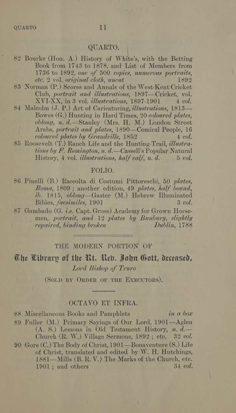 QUARTO. 82 Bourke (Hon. A.) History of White’s, with the Betting Book from 1743 to 1878, and List of Members from 1736 to 1892, one of 500 copies, numerous portraits, etc. 2 vol. original cloth, uncut 1892 83 Norman (P.) Scores and Annals of the West-Kent Cricket Club, portrait and illustrations, 1897—Cricket, vol. XVI-XX, in 3 vol. illustrations, 1897-1901 4 vol. 84 Malcolm (J. P.) Art of Caricaturing, illustrations, 1813— Bowes (G.) Hunting in Hard Times, 20 coloured plates, oblong, n. d.—Stanley (Mrs. H. M.) London Street Arabs, portrait and plates, 1890—Comical People, 16 coloured plates by Grandville, 1852 4 vol. 85 Roosevelt (T.) Ranch Life and the Hunting-Trail, ¢l/ustra- tions by FB’. Remington, n. d.—Cassell’s Popular Natural History, 4 vol. zllustrations, half calf, n. d. 5 vol. FOLIO. 86 Pinelli (B.) Raccolta di Costumi Pittoreschi, 50 plates, Roma, 1809 ; another edition, 49 plates, half bound, tb. 1815, oblong—Gaster (M.) Hebrew Illuminated Bibles, facsimiles, 1901 3 vol. 87 Gambado (G. i.e. Capt. Grose) Academy for Grown Horse- men, portrait, and 12 plates by Bunbury, slightly repaired, binding broken Dublin, 1788   THE MODERN PORTION OF Ghe Library of the Nt. Ret. John Gott, deceased, Lord Bishop of Truro (SOLD BY ORDER OF THE EXECUTORS). OCTAVO ET INFRA. 88 Miscellaneous Books and Pamphlets in a box 89 Fuller (M.) Primary Sayings of Our Lord, 1901—Aglen (A. S.) Lessons in Old Testament History, 2. d.— Church (R. W.) Village Sermons, 1892; ete. 32 vol. 90 Gore (C.) The Body of Christ, 1901—Bonaventure (S.) Life of Christ, translated and edited by W. H. Hutchings, 1881-—Mills (B. R. V.) The Marks of the Church, ete. 1901 ; and others 34 vol.