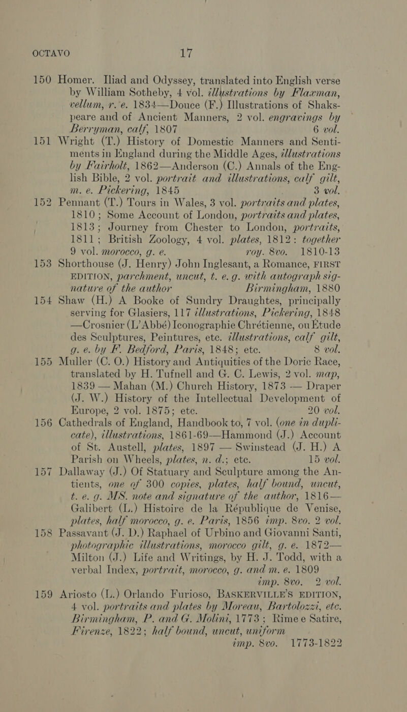 150 151 Homer. Iliad and Odyssey, translated into English verse by William Sotheby, 4 vol. ¢llustrations by Flaxman, vellum, r.-e. 1834—Douce (F.) Illustrations of Shaks- peare and of Ancient Manners, 2 vol. engravings by Berryman, calf, 1807 6 vol. Wright (T.) History of Domestic Manners and Senti- ments in England during the Middle Ages, alustrations by Fairholt, 1862—Anderson (C.) Annals of the Eng- lish Bible, 2 vol. portratt and illustrations, calf gilt, m. €. Pickering, 1845 3 vol. Pennant (T.) Tours in Wales, 3 vol. portraits and plates, 1810; Some Account of London, portraits and plates, 1813; Journey from Chester to London, portraits, 1811; British Zoology, 4 vol. plates, 1812: together 9 vol. morocco, g. e. roy. 8vo. 1810-13 Shorthouse (J. Henry) John Inglesant, a Romance, FIRST EDITION, parchment, uncut, t. e.g. with autograph sig- nature of the author Birmingham, 1880 Shaw (H.) A Booke of Sundry Draughtes, principally serving for Glasiers, 117 ¢llustrations, Pickering, 1848 —Crosnier (L’? Abbé) Iconographie Chrétienne, ou Etude des Sculptures, Peintures, ete. 2llustrations, calf gilt, g. @. by F. Bedford, Paris, 1848; ete. 8 vol. Muller (C. O.) History and Antiquities of the Doric Race, translated by H. Tufnell and G. C. Lewis, 2 vol. map, 1839 — Mahan (M.) Church History, 1873 — Draper (J. W.) History of the Intellectual Development of Europe, 2 vol. 1875; ete. 20 vol. Cathedrals of England, Handbook to, 7 vol. (one in dupli- cate), illustrations, 1861-69-——Hammond (J.) Account of St. Austell, plates, 1897 — Swinstead (J. H.) A Parish on Wheels, plates, n. d.; ete. 15 vol. Dallaway (J.) Of Statuary and Sculpture among the An- tients, one of 300 coptes, plates, half bound, uncut, t. e. g. MS. note and signature of the author, 1816— Galibert (L.) Histoire de la République de Venise, plates, half morocco, g. e. Paris, 1856 imp. 8vo. 2 vol. Passavant (J. D.) Raphael of Urbino and Giovanni Santi, photographic illustrations, morocco gilt, g. e. 1872— Milton (J.) Life and Writings, by H. J. Todd, with a verbal Index, portrait, morocco, g. and m. e. 1809 imp. 8vo. 2 vol. Ariosto (L.) Orlando Furioso, BASKERVILLE’S EDITION, 4 vol. portraits and plates by Moreau, Bartolozz, ete. Birmingham, P. and G. Molini, 1773 ; Rime e Satire, Firenze, 1822; half bound, uncut, uniform amp. 8vo. 1773-1822
