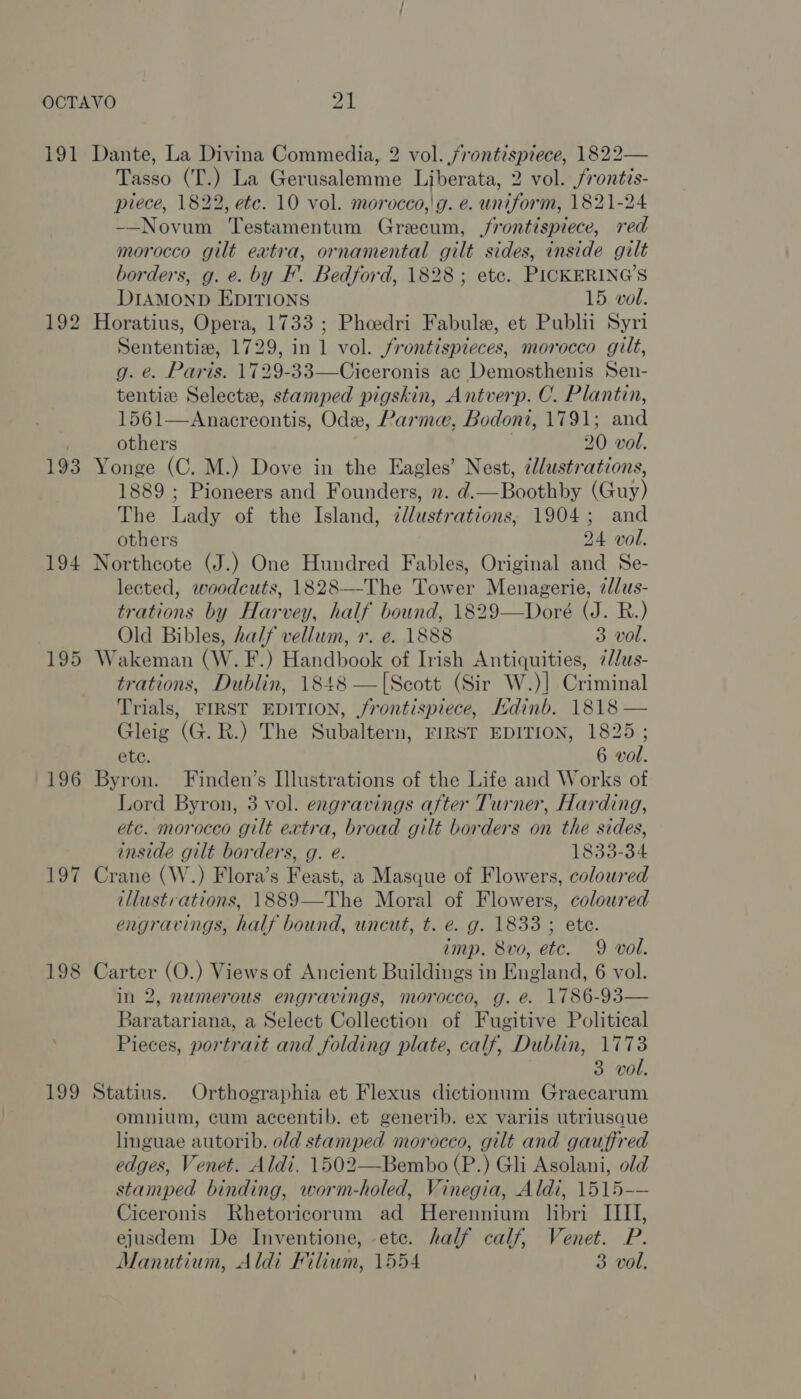 OCTAVO nt 191 Dante, La Divina Commedia, 2 vol. /rontispiece, 1822— Tasso (T.) La Gerusalemme Liberata, 2 vol. frontis- piece, 1822, ete. 10 vol. morocco,'g. e. uniform, 1821-24 —Novum Testamentum Grecum, frontispiece, red morocco gilt eatra, ornamental gilt sides, inside gilt borders, g. e. by F’. Bedford, 1828; etc. PICKERING’S DIAMOND EDITIONS 15 vol. 192 Horatius, Opera, 1733 ; Pheedri Fabule, et Publii Syri Sententiz, 1729, in 1 vol. frontispieces, morocco gilt, g. é. Paris. 1729-33—Ciceronis ac Demosthenis Sen- tentiz Selecta, stamped pigskin, Antverp. C. Plantin, 1561—Anacreontis, Ode, Parma, Bodoni, 1791; and others 20 vol. 193 Yonge (C. M.) Dove in the Eagles’ Nest, clustrations, 1889 ; Pioneers and Founders, 2. d.—Boothby (Guy) The Lady of the Island, ¢l/ustrations, 1904; and others 24 vol. 194 Northcote (J.) One Hundred Fables, Original and Se- lected, woodcuts, 1828—The Tower Menagerie, ¢d/us- trations by Harvey, half bound, 1829—Doré (J. R.) Old Bibles, half vellum, r. e. 1888 3 vol. 195 Wakeman (W. F.) Handbook of Irish Antiquities, 7//us- trations, Dublin, 1848 —[Scott (Sir W.)] Criminal Trials, FIRST EDITION, frontispiece, Kdinb. 1818 — Gleig (G.R.) The Subaltern, FIRST EDITION, 1825; 196 Byron. Finden’s Illustrations of the Life and Works of Lord Byron, 3 vol. engravings after Turner, Harding, etc. morocco gilt extra, broad gilt borders on the sides, inside gilt borders, g. e. 1833-34 197 Crane (W.) Flora’s Feast, a Masque of Flowers, coloured illustrations, 1889—The Moral of Flowers, coloured engravings, half bound, uncut, t. e. g. 1833 ; ete. imp. Svo, etc. 9 vol. in 2, numerous engravings, morocco, g. e. 1786-93— Baratariana, a Select Collection of Fugitive Political Pieces, portrait and folding plate, calf, Dublin, 1773 3 vol. 199 Statius. Orthographia et Flexus dictionum Graecarum omnium, cum accentib. et generib. ex variis utriusaue linguae autorib. old stamped morocco, gilt and gauffred edges, Venet. Aldi. 1502—Bembo (P.) Gli Asolani, old stamped binding, worm-holed, Vinegia, Aldi, 1515--— Ciceronis Rhetoricorum ad Herennium libri IIII, ejusdem De Inventione, etc. half calf, Venet. P. Manutium, Aldi Kilium, 1554 3 vol. 