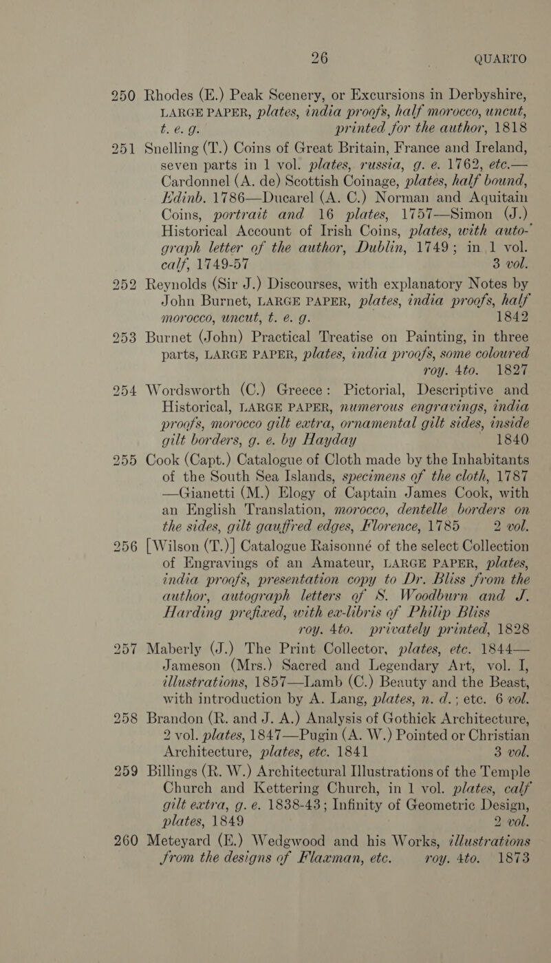 260 Rhodes (E.) Peak Scenery, or Excursions in Derbyshire, LARGE PAPER, plates, india proofs, half morocco, uncut, Snelling (T.) Coins of Great Britain, France and Ireland, seven parts in 1 vol. plates, russia, g. e. 1762, ete.— Cardonnel (A. de) Scottish Coinage, plates, half bound, Edinb. 1786—Ducarel (A. C.) Norman and Aquitain Coins, portrait and 16 plates, 1757-—Simon (J.) Historical Account of Irish Coins, plates, with auto- graph letter of the author, Dublin, 1749; in 1 vol. calf, 1749-57 3 vol. Reynolds (Sir J.) Discourses, with explanatory Notes by John Burnet, LARGE PAPER, plates, india proofs, half morocco, wncut, t. é@. g. 3 1842 Burnet (John) Practical Treatise on Painting, in three parts, LARGE PAPER, plates, india proofs, some coloured roy. 4to. 1827 Wordsworth (C.) Greece: Pictorial, Descriptive and Historical, LARGE PAPER, numerous engravings, india proafs, morocco gilt extra, ornamental gilt sides, inside gilt borders, g. e. by Hayday 1840 Cook (Capt.) Catalogue of Cloth made by the Inhabitants of the South Sea Islands, specimens of the cloth, 1787 —Gianetti (M.) Elogy of Captain James Cook, with an English Translation, morocco, dentelle borders on the sides, gilt gauffred edges, Florence, 1785 2 vol. [ Wilson (T.)] Catalogue Raisonné of the select Collection of Engravings of an Amateur, LARGE PAPER, plates, india proofs, presentation copy to Dr. Bliss from the author, autograph letters af S. Woodburn and J. Harding prefixed, with ex-libris of Philip Bliss roy. 4to. privately printed, 1828 Maberly (J.) The Print Collector, plates, etc. 1844— Jameson (Mrs.) Sacred and Legendary Art, vol. J, dllustrations, 1857—Lamb (C.) Beauty and the Beast, with introduction by A. Lang, plates, n. d.; ete. 6 vol. Brandon (R. and J. A.) Analysis of Gothick Architecture, 2 vol. plates, 1847—Pugin (A. W.) Pointed or Christian Architecture, plates, etc. 1841 3 vol. Billings (R. W.) Architectural Illustrations of the Temple Church and Kettering Church, in 1 vol. plates, calf gilt extra, g. e. 1838-43; Infinity of Geometric Design, plates, 1849 2 vol. Meteyard (E.) Wedgwood and his Works, ¢llustrations JSrom the designs of Flaxman, etc. roy. 4to. 1873 