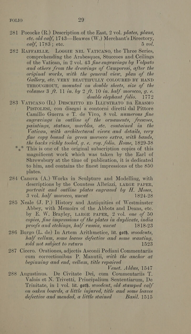 281 Pococke (R.) Description of the East, 2 vol. plates, plans, etc. old calf, 1743—Beawes (W.) Merchant’s Directory, calf, 1783 ; ete. | 5 vol. 282 RAFFAELLE. LOGGIE NEL VATICANO, the Three Series, comprehending the Arabesques, Stuccoes and Ceilings of the Vatican, in 2 vol. 43 fine engravings by Volpato and others from the drawings of Camporesi, after the original works, with the general view, plan of the Gallery, etc. VERY BEAUTIFULLY COLOURED BY HAND THROUGHOUT, mounted on double sheets, size of the volumes 3 ft. 11 in. by 2 ft. 10 in. half morocco, g. e. double elephant folio. 1772 283 VarTicANo (IL) Descrirro ED ILLUSTRATO DA ERASMO PISTOLESI, con disegni a contorni diretti dal Pittore Camillo Guerra e T. de Vivo, 8 vol. numerous fine engravings in outline of the ornaments, frescoes, paintings, statues, marbles, ete. contained in the Vatican, with architectural views and details, very jine copy bound in green morocco extra, with bands, the backs richly tooled, g. e. roy. folio. Rome, 1829-38 *,* This is one of the original subscription copies of this magnificent work which was taken by the Earl of Shrewsbury at the time of publication, it is dedicated to him, and contains the finest impressions of the 850 plates. 284 Canova (A.) Works in Sculpture and Modelling, with descriptions by the Countess Albrizzi, LARGE PAPER, portrait and outline plates engraved by H. Moses, 3 vol. half morocco, uncut 1824-28 285 Neale (J. P.) History and Antiquities of Westminster Abbey, with Memoirs of the Abbots and Deans, ete. by E. W. Brayley, LARGE PAPER, 2 vol. one of 50 copies, fine impressions of the plates in duplicate, india proofs and etchings, half russia, wncut 1818-23 286 Burgo (L. de) In Artem Arithmetice, lit. goth. woodcuts, half vellum, some leaves defective and some wanting, sold not subject to return 1323 287 Cicero. Orationes, adjectis Asconii Pediani Commentariis cum correctionibus P. Manutii, 27th the anchor at beginning and end, vellum, title repaired Venet. Aldus, 1547 288 Augustinus. De Civitate Dei, cum Commentariis T. Valois et N. Trivetti, Principalium Sententiarum, De Trinitate, in 1 vol. lit. goth. woodcut, old stamped calf on oaken boards, a little injured, title and some leaves defective and mended, a little stained Basil. 1515