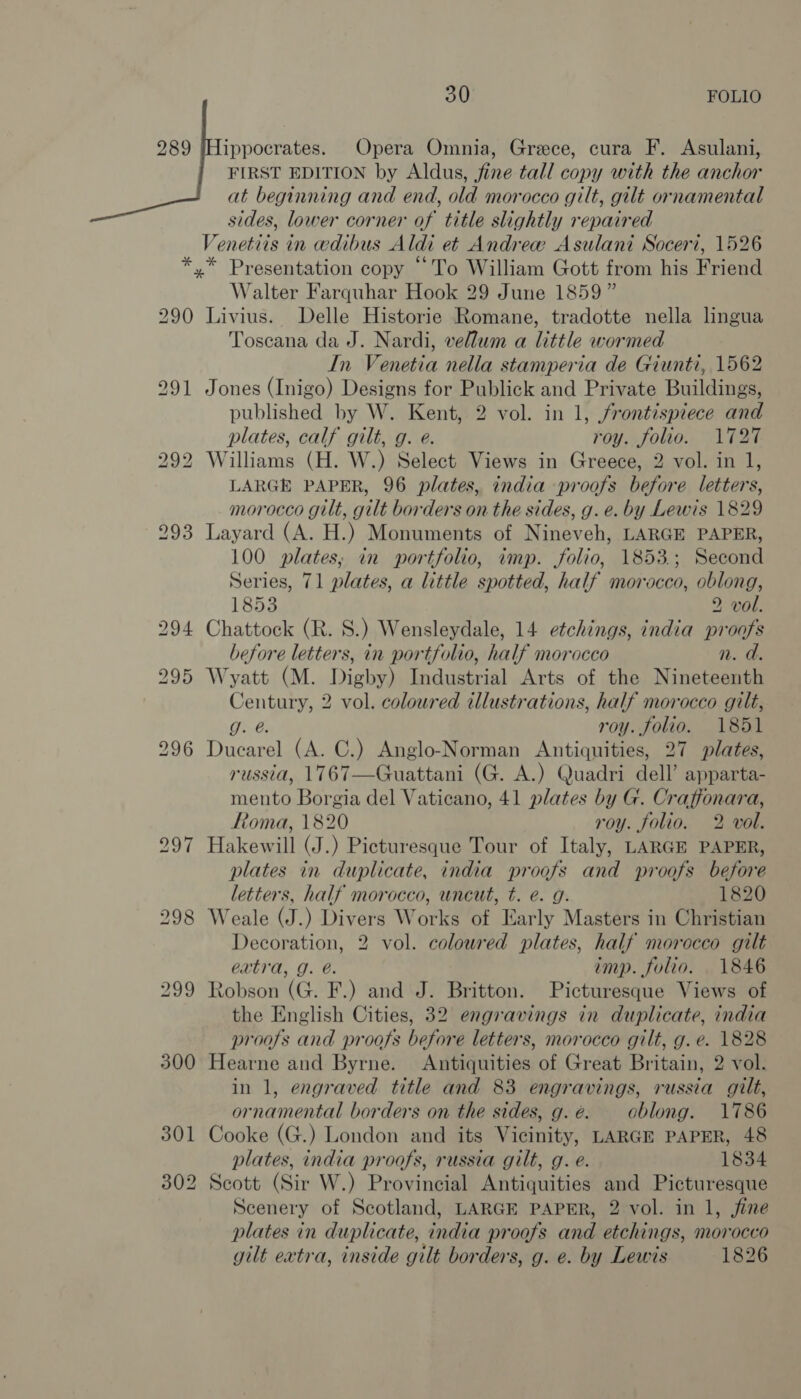 289 |Hippocrates. Opera Omnia, Grece, cura F. Asulani, FIRST EDITION by Aldus, fine tall copy with the anchor at beginning and end, old morocco gilt, gilt ornamental sides, lower corner of title slightly repaired Venetiis in edibus Aldi et Andrew Asulani Soceri, 1526 *,* Presentation copy “To William Gott from his Friend Walter Farquhar Hook 29 June 1859 ” 290 Livius. Delle Historie Romane, tradotte nella lingua Toscana da J. Nardi, vellum a little wormed In Venetia nella stamperia de Giunti, 1562 291 Jones (Inigo) Designs for Publick and Private Buildings, published by W. Kent, 2 vol. in 1, frontispiece and plates, calf gilt, g. e. roy. folio. 1727 292 Williams (H. W.) Select Views in Greece, 2 vol. in 1, LARGE PAPER, 96 plates, india proofs before letters, morocco gilt, gilt borders on the sides, g. e. by Lewis 1829 293 Layard (A. H.) Monuments of Nineveh, LARGE PAPER, 100 plates, in portfolio, imp. folio, 1853.; Second Series, 71 plates, a little spotted, half morocco, oblong, 1853 2 vol. 294 Chattock (R. S.) Wensleydale, 14 etchings, india proofs before letters, in portfolio, half morocco n. d. 295 Wyatt (M. Digby) Industrial Arts of the Nineteenth Century, 2 vol. coloured illustrations, half morocco gilt, g. @. roy. folio. 1851 296 Ducarel (A. C.) Anglo-Norman Antiquities, 27 plates, russia, 1767—Guattani (G. A.) Quadri dell’ apparta- mento Borgia del Vaticano, 41 plates by G. Craffonara, ftoma, 1820 roy. folio. 2 vol. 297 Hakewill (J.) Picturesque Tour of Italy, LARGE PAPER, plates in duplicate, india proofs and proofs before letters, half morocco, uncut, t. e. g. 1820 298 Weale (J.) Divers Works of Early Masters in Christian Decoration, 2 vol. coloured plates, half morocco gilt extra, J. é. imp. folio. 1846 299 Robson (G. F.) and J. Britton. Picturesque Views of the English Cities, 32 engravings in duplicate, india proofs and proofs before letters, morocco gilt, g. e. 1828 300 Hearne and Byrne. Antiquities of Great Britain, 2 vol. in 1, engraved title and 83 engravings, russia gilt, ornamental borders on the sides, g.é. oblong. 1786 301 Cooke (G.) London and its Vicinity, LARGE PAPER, 48 plates, india proofs, russia gilt, g. e. 1834 302 Scott (Sir W.) Provincial Antiquities and Picturesque Scenery of Scotland, LARGE PAPER, 2 vol. in 1, fine plates in duplicate, india proofs and etchings, morocco gilt extra, inside gilt borders, g. e. by Lewis 1826