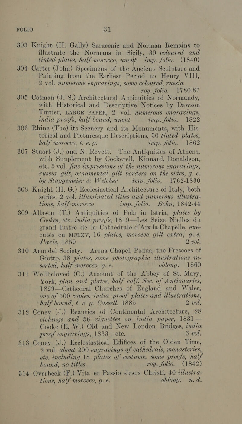 303 304 305 306 307 308 309 310 11 313 314 Knight (H. Gally) Saracenic and Norman Remains to illustrate the Normans in Sicily, 30 coloured and tinted plates, half morocco, uncut imp. folio. (1840) Carter (John) Specimens of the Ancient Sculpture and Painting from the Earliest Period to Henry VIII, 2 vol. numerous engravings, some coloured, russia roy. folio. 1780-87 Cotman (J. 8.) Architectural Antiquities of Normandy, with Historical and Descriptive Notices by Dawson Turner, LARGE PAPER, 2 vol. numerous engravings, india proofs, half bound, uncut imp. folio. 1822 Rhine (The) its Scenery and its Monuments, with His- torical and Picturesque Descriptions, 50 tinted plates, half morocco, t. é. g. imp. folio. 1862 Stuart (J.) and N. Revett. The Antiquities of Athens, with Supplement by Cockerell, Kinnard, Donaldson, ete. 5 vol. fine impressions of the numerous engravings, russia gilt, ornamental gilt borders on the sides, g. eé. by Staggemeier &amp; Welcher imp. folio. 1762-1830 Knight (H. G.) Ecclesiastical Architecture of Italy, both series, 2 vol. clluminated titles and numerous illustra- tions, half morocco imp. folio. Bohn, 1842-44 Allason (T.) Antiquities of Pola in Istria, plates by Cookes, etc. india proofs, 1819—lLes Seize Nielles du grand lustre de la Cathédrale d’Aix-la-Chapelle, exé- cutés en MCLXV, 16 plates, morocco gilt extra, g. @. Paris, 1859 2 vol. Arundel Society. Arena Chapel, Padua, the Frescoes of Giotto, 38 plates, some photographic illustrations in- serted, half morocco, g. é. oblong. 1860 Wellbeloved (C.) Account of the Abbey of St. Mary, York, plan and plates, half calf, Soc. of Antiquaries, 1829—Cathedral Churches of England and Wales, one of 500 copies, india proof plates and illustrations, half bound, t. e. g. Cassell, 1885 2 vol. Coney (J.) Beauties of Continental Architecture, 28 etchings and 56 vignettes on india paper, 1831— Cooke (E. W.) Old and New London Bridges, india proof engravings, 1833 ; ete. 3 vol. Coney (J.) Ecclesiastical Edifices of the Olden Time, 2 vol. about 200 engravings of cathedrals, monasteries, etc. including 18 plates of costume, some proofs, half bound, no titles roy. folio. (1842) Overbeck (F.) Vita et Passio Jesus Christi, 40 ¢dlustra- tions, half morocco, g. e. oblong. n.d.