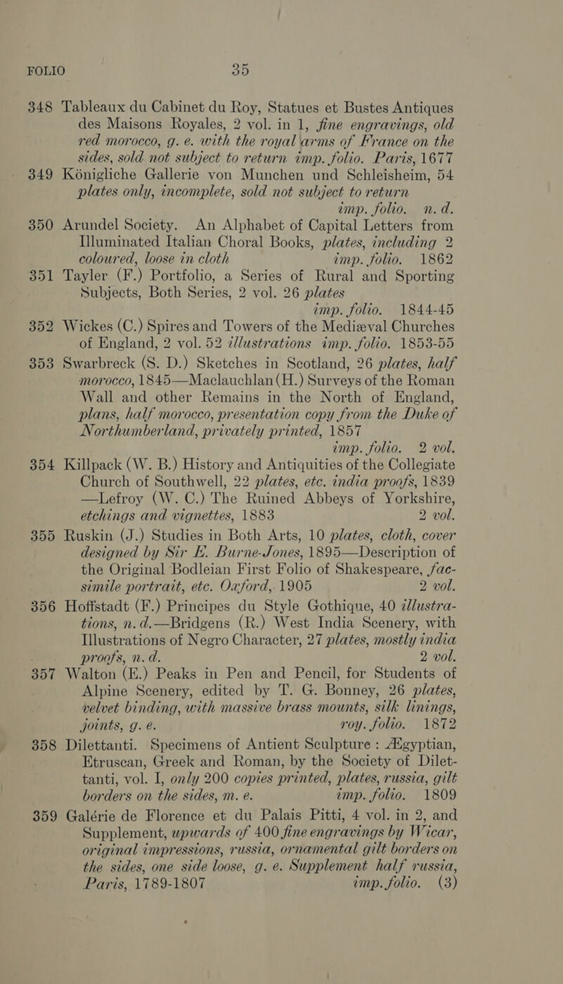 348 349 354 359 356 357 358 359 Tableaux du Cabinet du Roy, Statues et Bustes Antiques des Maisons Royales, 2 vol. in 1, jfine engravings, old red morocco, g. @. with the royal arms of France on the sides, sold not subject to return imp. folio. Paris, 1677 Konigliche Gallerie von Munchen und Schleisheim, 54 plates only, incomplete, sold not subject to return imp. folio. n.d. Arundel Society. An Alphabet of Capital Letters from Illuminated Italian Choral Books, plates, including 2 coloured, loose in cloth imp. folio. 1862 Tayler (F.) Portfolio, a Series of Rural and Sporting Subjects, Both Series, 2 vol. 26 plates imp. folio, 1844-45 Wickes (C.) Spires and Towers of the Medieval Churches of England, 2 vol. 52 cllustrations imp. folio. 1853-55 Swarbreck (S. D.) Sketches in Scotland, 26 plates, half morocco, 1845—Maclauchlan(H.) Surveys of the Roman Wall and other Remains in the North of England, plans, half morocco, presentation copy from the Duke of Northumberland, privately printed, 1857 imp. folio. 2 vol. Killpack (W. B.) History and Antiquities of the Collegiate Church of Southwell, 22 plates, etc. india proofs, 1839 —Lefroy (W. C.) The Ruined Abbeys of Yorkshire, etchings and vignettes, 1883 2 vol. Ruskin (J.) Studies in Both Arts, 10 plates, cloth, cover designed by Sir E. Burne-Jones, 1895—Description of the Original Bodleian First Folio of Shakespeare, ac- simile portrait, etc. Oxford, 1905 2 vol. Hoffstadt (F.) Principes du Style Gothique, 40 2llustra- tions, n.d.—Bridgens (R.) West India Scenery, with Illustrations of Negro Character, 27 plates, mostly india proofs, n.d. 2 vol. Walton (E.) Peaks in Pen and Pencil, for Students of Alpine Scenery, edited by T. G. Bonney, 26 plates, velvet binding, with massive brass mounts, silk linings, joints, g. é. roy. folio. 1872 Dilettanti. Specimens of Antient Sculpture : Augyptian, Etruscan, Greek and Roman, by the Society of Dilet- tanti, vol. I, only 200 copies printed, plates, russia, gilt borders on the sides, mi. @. imp. folio. 1809 Galérie de Florence et du Palais Pitti, 4 vol. in 2, and Supplement, wpwards of 400 fine engravings by Wicar, original impressions, russia, ornamental gilt borders on the sides, one side loose, g. e. Supplement half russia, Paris, 1789-1807 imp. folio. (3)