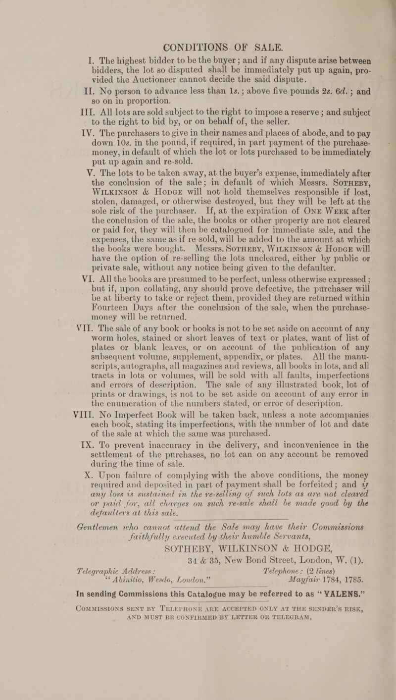 CONDITIONS OF SALE. I. The highest bidder to be the buyer ; and if any dispute arise between bidders, the lot so disputed shall be immediately put up again, pro- vided the Auctioneer cannot decide the said dispute. II. No person to advance less than 1s. ; above five pounds 2s. 6d. ; and so on in proportion. III. All lots are sold subject to the right to impose a reserve ; and subject to the right to bid by, or on behalf of, the seller. IV. The purchasers to give in their names and places of abode, and to pay down 10s. in the pound, if required, in part payment of the purchase- money, in default of which the lot or lots purchased to be immediately put up again and re-sold. V. The lots to be taken away, at the buyer’s expense, immediately after the conclusion of the sale; in default of which Messrs. SoruEsy, Witxkinson &amp; Hopce will not hold themselves responsible if lost, stolen, damaged, or otherwise destroyed, but they will be left at the sole risk of the purchaser. If, at the expiration of ONE WEEK after the conclusion of the sale, the books or other property are not cleared or paid for, they will then be catalogued for immediate sale, and the expenses, the same as if re-sold, will be added to the amount at which the books were bought. Messrs. SorHepy, WiLKInson &amp; HopaeE will have the option of re-selling the lots uncleared, either by public or private sale, without any notice being given to the defaulter. VI. All the books are presumed to be perfect, unless otherwise expressed ; but if, upon collating, any should prove defective, the purchaser will be at liberty to take or reject them, provided they are returned within Fourteen Days after the conclusion of the sale, when the purchase- money will be returned. VIT. The sale of any book or books is not to be set aside on account of any worm holes, stained or short leaves of text or plates, want of list of plates or blank leaves, or on account of the publication of any subsequent volume, supplement, appendix, or plates. All the manu- scripts, autographs, all magazines and reviews, all books in lots, and all tracts in lots or volumes, will be sold with all faults, imperfections and errors of description. The sale of any illustrated book, lot of prints or drawings, 1s not to be set aside on account of any error in the enumeration of the numbers stated, or error of description. VIII. No Imperfect Book will be taken back, unless a note accompanies each book, stating its imperfections, with the number of lot and date of the sale at which the same was purchased. IX. To prevent inaccuracy in the delivery, and inconvenience in the settlement of the purchases, no lot can on any account be removed during the time of sale. X. Upon failure of complying with the above conditions, the money required and deposited in part of payment shall be forfeited; and a any loss is sustained in the re-selling of such lots as are not cleared or paid for, all charges on such re-sale shall be made good by the defaulters at this sale.  Gentlemen who cannot attend the Sale may have their Commissions faithfully executed by their humble Servants, SOTHEBY, WILKINSON &amp; HODGE, 34 &amp; 35, New Bond Street, London, W. (1). Telegraphic Address : Telephone: (2 lines) ** Abinitio, Wesdo, London.” Mayfair 1784, 1785. In sending Commissions this Catalogue may be referred to as “ VALENS.”   COMMISSIONS SENT BY TELEPHONE ARE ACCEPTED ONLY AT THE SENDER’S RISK, AND MUST BE CONFIRMED BY LETTER OR TELEGRAM,