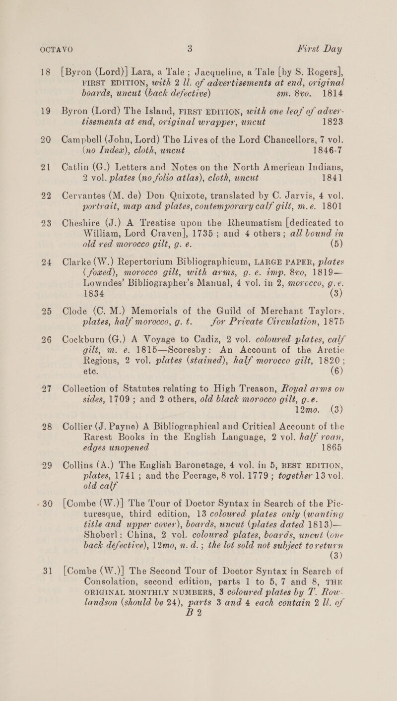 18 £9 20 24 26 27 28 29 « 30 31 [Byron (Lord)] Lara, a Tale ; Jacqueline, a Tale [by S. Rogers], FIRST EDITION, wth 2 ll. of advertisements at end, original boards, uncut (back defective) sm. 8vo. 1814 Byron (Lord) The Island, First EDITION, with one leaf of adver- éisements at end, original wrapper, uncut 1823 Campbell (John, Lord) The Lives of the Lord Chancellors, 7 vol. (no Indea), cloth, uncut 1846-7 Catlin (G.) Letters and Notes on the North American Indians, 2 vol. plates (no folio atlas), cloth, uncut 1841 Cervantes (M. de) Don Quixote, translated by C. Jarvis, 4 vol. portrait, map and plates, contemporary calf gilt, m.e. 1801 Cheshire (J.) A Treatise upon the Rheumatism [dedicated to William, Lord Craven], 17385; and 4 others; all bound in ald red morocco gilt, g. é. (5) Clarke (W.) Repertorium Bibliographicum, LARGE PAPER, plates ( foxed), morocco gilt, with arms, g.e. imp. 8vo, 1819— Lowndes’ Bibliographer’s Manual, 4 vol. in 2, morocco, g.e. 1834 (3) Clode (C. M.) Memorials of the Guild of Merchant Taylors, plates, half morocco, g. t. Jor Private Circulation, 1875 Cockburn (G.) A Voyage to Cadiz, 2 vol. coloured plates, calf gilt, m. e. 1815—Scoresby: An Account of the Arctic Regions, 2 vol. plates (stained), half morocco gilt, 1820: ete. (6) Collection of Statutes relating to High Treason, Royal arms on sides, 1709 ; and 2 others, old black morocco gilt, g.e. 12mo. (3) Collier (J. Payne) A Bibliographical and Critical Account of the Rarest Books in the English Language, 2 vol. half roan, edges unopened 1865 Collins (A.) The English Baronetage, 4 vol. in 5, BEST EDITION, plates, 1741 ; and the Peerage, 8 vol. 1779 ; together 13 vol. old calf [Combe (W.)] The Tour of Doctor Syntax in Search of the Pic- turesque, third edition, 13 coloured plates only (wanting title and upper cover), boards, uncut (plates dated 1813)— Shoberl: China, 2 vol. coloured plates, boards, uncut (one back defective), 12mo, n. d.; the lot sold not subject toreturn (3) [Combe (W.)] The Second Tour of Doctor Syntax in Search of Consolation, second edition, parts 1 to 5,7 and 8, THE ORIGINAL MONTHLY NUMBERS, 8 coloured plates by T. Row- landson (should be 24), parts 3 and 4 each contain 2 Il. of B?2