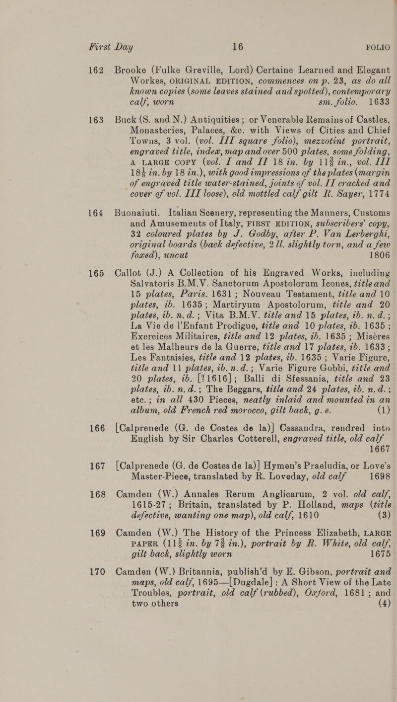 162 Brooke (Iulke Greville, Lord) Certaine Learned and Elegant Workes, ORIGINAL EDITION, commences on p. 23, as do all known copies (some leaves stained and spotted), contemporary calf, worn sm. folio. 1633 163 Buck(S. and N.) Antiquities; or Venerable Remains of Castles, Monasteries, Palaces, &amp;c. with Views of Cities and Chief Towns, 3 vol. (vol. IIT square folio), mezzotint portratt, engraved title, index, map and over 500 plates, some folding, A LARGE copy (vol. I and IT 18 in. by 11% in., vol. LIT 184 in. by 18 in.), with good impressions of the plates (margin of engraved title water-stained, joints of vol. II cracked and cover of vol. LIT loose), old mottled calf gilt R. Sayer, 1774 164 Buonaiuti. Italian Scenery, representing the Manners, Customs and Amusements of Italy, FIRST EDITION, subscribers’ copy, 32 coloured plates by J. Godby, after P. Van Lerberghi, original boards (back defective, 21. slightly torn, and a few foxed), uncut 1806 165 Callot (J.) A Collection of his Engraved Works, including Salvatoris B.M.V. Sanctorum Apostolorum Icones, t7tle and 15 plates, Paris. 1631; Nouveau Testament, tztle and 10 plates, 2b. 1635; Martiryum Apostolorum, ttle and 20 plates, ib. n.d.; Vita B.M.V. title and 15 plates, 1b. n. d. ; La Vie de l’Enfant Prodigue, t2t/e and 10 plates, ib. 1635 ; Exercices Militaires, tztle and 12 plates, ib. 1635 ; Miséres et les Malheurs de la Guerre, t¢tle and 17 plates, ib. 1633 ; Les Fantaisies, title and 12 plates, ib. 1635; Varie Figure, title and 11 plates, 1b.n.d.; Varie Figure Gobbi, t7tle and 20 plates, ib. [21616]; Balli di Sfessania, t7tle and 23 plates, ib. n.d.; The Beggars, t2tle and 24 platés, ib. n.d. ; etc.; in all 430 Pieces, neatly inlaid and mounted in an album, old French red morocco, gilt back, g. e. (1) 166 [Calprenede (G. de Costes de la)] Cassandra, rendred into English by Sir Charles Cotterell, engraved title, old calf 1667 167 [Calprenede (G. de Costes de la)] Hymen’s Praeludia, or Love’s Master-Piece, translated by R. Loveday, old calf 1698 168 Camden (W.) Annales Rerum Anglicarum, 2 vol. old calf, 1615-27; Britain, translated by P. Holland, maps (title defective, wanting one map), old calf, 1619 (3) 169 Camden (W.) The History of the Princess Elizabeth, LARGE PAPER (112 in. by 7% in.), portrait by R. White, old calf, gilt back, slightly worn 1675 170 Camden (W.) Britannia, publish’d by E. Gibson, portrazt and maps, old calf, 1695—[Dugdale] : A Short View of the Late Troubles, portrait, old calf (rubbed), Oxford, 1681; and two others (4)